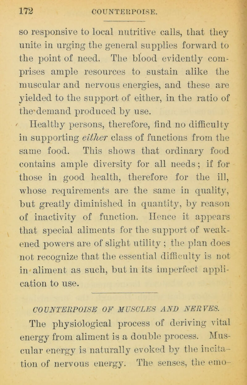 so responsive to local nutritive calls, that they unite in urging the general supplies forward to the point of need. The blood evidently com- prises ample resoui'ces to sustain alike the muscular and nervous energies, and these are yielded to the support of either, in the ratio of the'demand lu'oduced by use. Healthy persons, therefore, find no difficulty in supporting either class of functions from the same food. This slio\vs that ordinary food contains ample diversity for all needs; if for those in good health, therefore for the ill, whose requirements are the same in quality, but greatly diminished in quantit}^ by reason of inactivity of function. Hence it appears that special aliments for the support of weak- ened powers are of slight utility ; the plan does not recoa:nize that the essential difficmlty is not in aliment as such, but in its inq)erfect appli- cation to use. COUNTERPOISE OF MUSCLES AND NERVES. The physiological process of deriving vital energy from aliment is a double process. Mus- cular energy is naturally evoked by the incita- tion of nervous energy. The senses, the emo-