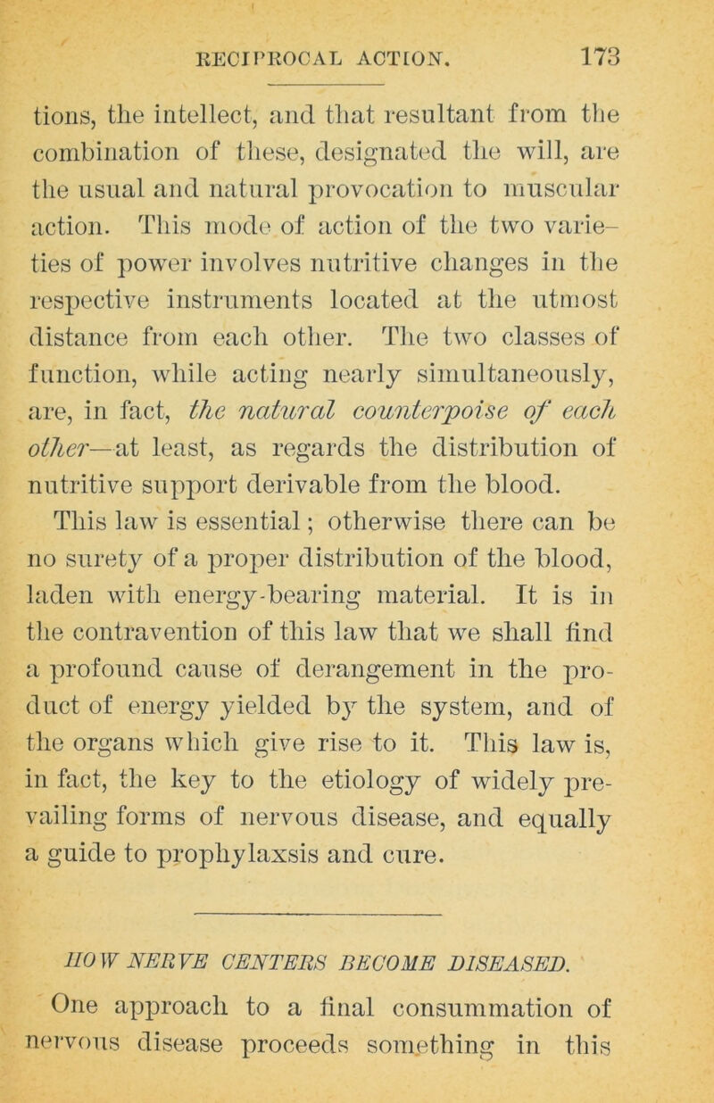 tions, the intellect, and that resultant from tlie combination of these, designated the will, are the usual and natural provocation to muscular action. This mode of action of the two varie- ties of power involves nutritive changes in the resx)ective instruments located at the utmost distance from each other. The two classes of function, while acting nearly simultaneously, are, in fact, the natural counterpoise of each other—at least, as regards the distribution of nutritive sux)i)ort derivable from the blood. This law is essential; otherwise there can be no surety of a prox:>er distribution of the blood, laden with energy-bearing material. It is in tlie contravention of this law that we shall find a x^rofound cause of derangement in the pro- duct of energy yielded b}^ the system, and of the organs which give rise to it. This law is, in fact, the key to the etiology of widely x^re- vailing forms of nervous disease, and equally a guide to prophylaxsis and cure. HOW NERVE CENTERS BECOME DISEASED. One ax^x^roach to a linal consummation of nervous disease proceeds something in this