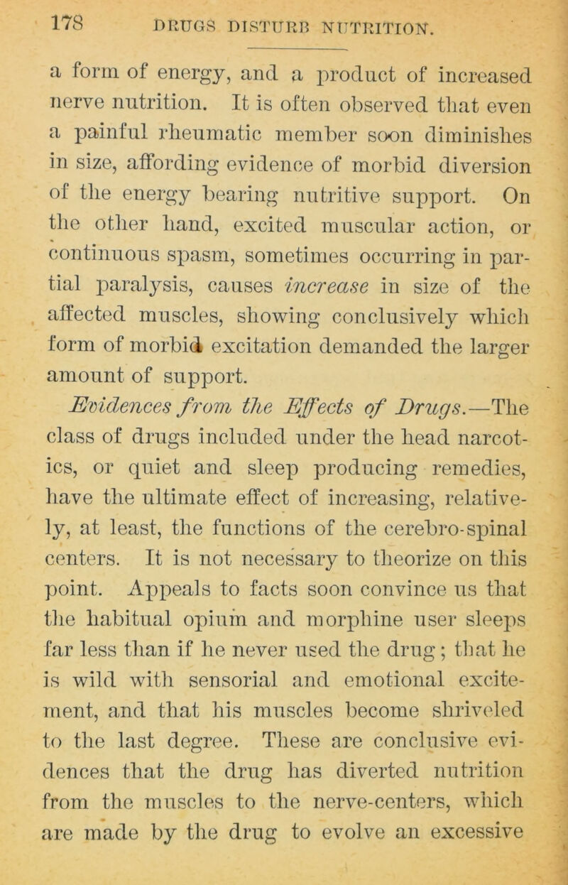 DRUGS DISTURB NUTRITION-. a form of energy, and a product of increased nerve nutrition. It is often observed that even a painful rheumatic member soon diminishes in size, affording evidence of morbid diversion of the energy bearing nutritive support. On the otlier hand, excited muscular action, or continuous spasm, sometimes occurring in par- tial paralysis, causes increase in size of tlie affected muscles, sho-wing conclusively wliicli form of morbid excitation demanded the larger amount of support. Evidences from the Effects of Drugs.—The class of drugs included under the head narcot- ics, or quiet and sleep producing remedies, liave the ultimate effect of increasing, relative- ly, at least, the functions of the cerebro-spinal centers. It is not necessary to theorize on tliis point. Appeals to facts soon convince us that the habitual opium and morphine user sleeps far less than if he never used the drug ; that he is wild with sensorial and emotional excite- ment, and that his muscles become shriveled to the last degree. These are conclusive evi- dences that the drug has diverted nutrition from the muscles to the nerve-centers, which are made by the drug to evolve an excessive