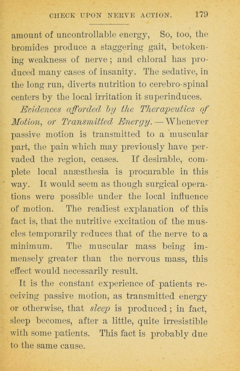 amount of uncontrollable energy, So, too, the bromides produce a staggering gait, betoken- ing weakness of nerve; and chloral has pro- duced many cases of insanity. The sedative, in the long run, diverts nutrition to cerebro-spinal centers by the local irritation it superinduces. Ediclences afforded hy the Tlieraxjeutics of Motion^ or Transmitted Energy.—Whenever passive motion is transmitted to a muscular part, the pain which may previously have per- vaded the region, ceases. If desirable, com- plete local anaesthesia is procurable in this way. It would seem as though surgical opera- tions were possible under the local influence of motion. The readiest explanation of this fact is, that the nutritive excitation of the mus- cles temporarily reduces that of the nerve to a minimum. The muscular mass being im- mensely greater than the nervous mass, this effect would necessarily result. It is the constant experience of patients re- ceiving passive motion, as transmitted energy or otherwise, that sleegg is produced; in fact, sleep becomes, after a little, quite irresistible with some patients. This fact is probably due to the same cause.