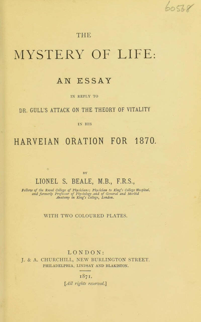 MYSTERY OF LIFE: AN ESSAY IN REPLY TO DR. GULL’S ATTACK ON THE THEORY OF VITALITY IN HIS HARVEIAN ORATION FOR 1870. BY LIONEL S. BEALE, M.B., F.R.S., Fellow of the Royal College of Physicians; Physician to King’s College Hospital, and formerly Professor of Physiology .and of General and Morbid Anatomy in King’s College, London. WITH TWO COLOURED PLATES. LONDON: J. & A. CHURCHILL, NEW BURLINGTON STREET. PHILADELPHIA, LINDSAY AND BLAKISTON. 1871. [A/l rights reserved.]