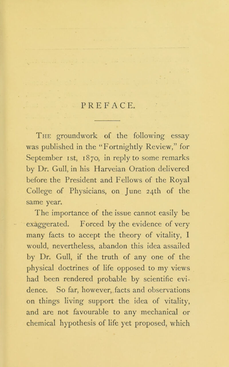 PREFACE. The groundwork of the following essay was published in the “Fortnightly Review,” for September ist, 1870, in reply to some remarks by Dr. Gull, in his Harveian Oration delivered before the President and Fellows of the Royal College of Physicians, on June 24th of the same year. The importance of the issue cannot easily be exaggerated. Forced by the evidence of very many facts to accept the theory of vitality, I would, nevertheless, abandon this idea assailed by Dr. Gull, if the truth of any one of the physical doctrines of life opposed to my views had been rendered probable by scientific evi- dence. So far, however, facts and observations on things living support the idea of vitality, and are not favourable to any mechanical or chemical hypothesis of life yet proposed, which