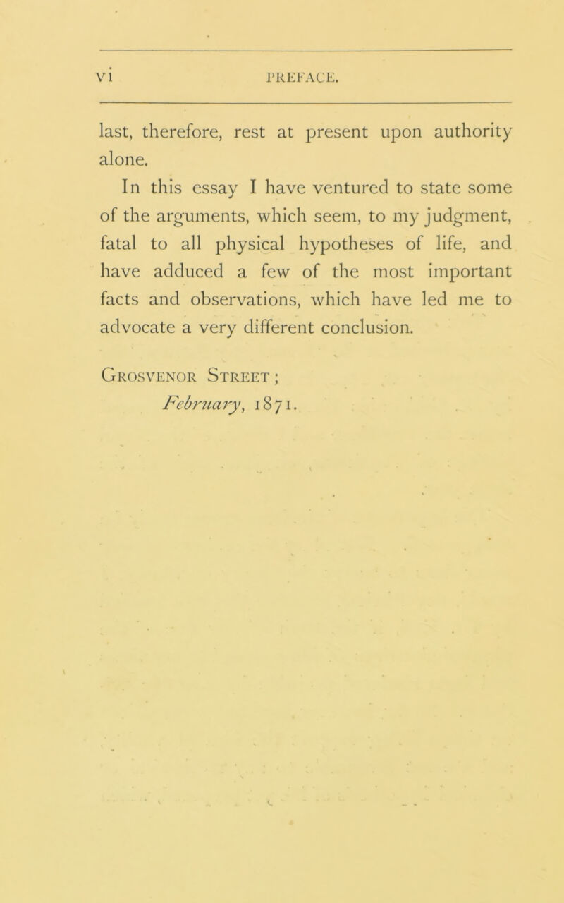 last, therefore, rest at present upon authority alone. In this essay I have ventured to state some of the arguments, which seem, to my judgment, fatal to all physical hypotheses of life, and have adduced a few of the most important facts and observations, which have led me to advocate a very different conclusion. Grosvenor Street ; February, 1871.