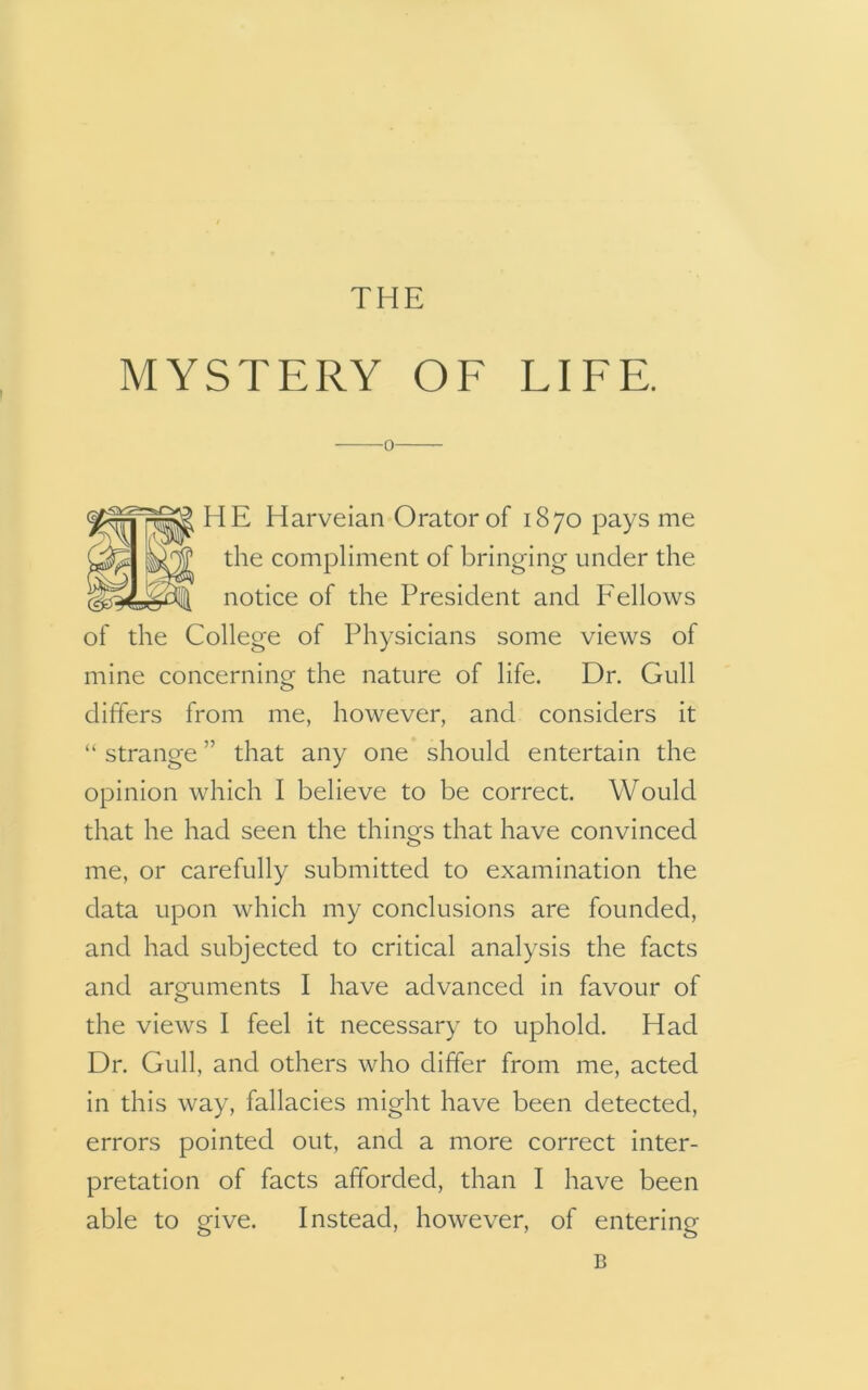 MYSTERY OF LIFE. o HE Harveian Orator of 1870 pays me the compliment of bringing under the notice of the President and Fellows of the College of Physicians some views of mine concerning the nature of life. Dr. Gull differs from me, however, and considers it “ strange ” that any one should entertain the opinion which I believe to be correct. Would that he had seen the things that have convinced me, or carefully submitted to examination the data upon which my conclusions are founded, and had subjected to critical analysis the facts and arguments I have advanced in favour of the views I feel it necessary to uphold. Had Dr. Gull, and others who differ from me, acted in this way, fallacies might have been detected, errors pointed out, and a more correct inter- pretation of facts afforded, than I have been able to give. Instead, however, of entering B