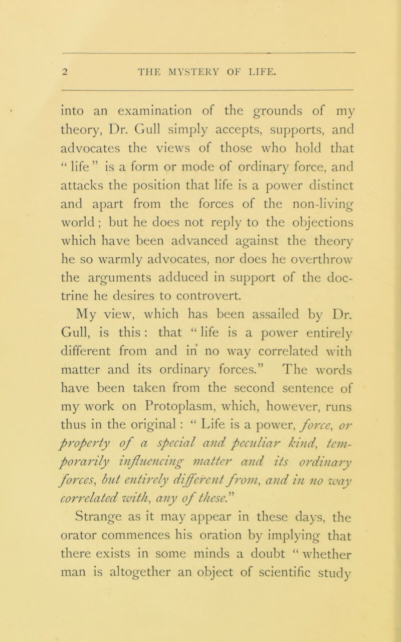 into an examination of the grounds of my theory, Dr. Gull simply accepts, supports, and advocates the views of those who hold that “ life” is a form or mode of ordinary force, and attacks the position that life is a power distinct and apart from the forces of the non-living world ; but he does not reply to the objections which have been advanced against the theory he so warmly advocates, nor does he overthrow the arguments adduced in support of the doc- trine he desires to controvert. My view, which has been assailed by Dr. Gull, is this: that “ life is a power entirely different from and in’ no way correlated with matter and its ordinary forces.” The words have been taken from the second sentence of my work on Protoplasm, which, however, runs thus in the original : “ Life is a power, force, or property of a special and peculiar kind, tem- porarily influencing matter and its ordinary forces, but entirely different from, and in no way correlated zvith, any of these.” Strange as it may appear in these days, the orator commences his oration by implying that there exists in some minds a doubt “ whether man is altogether an object of scientific study