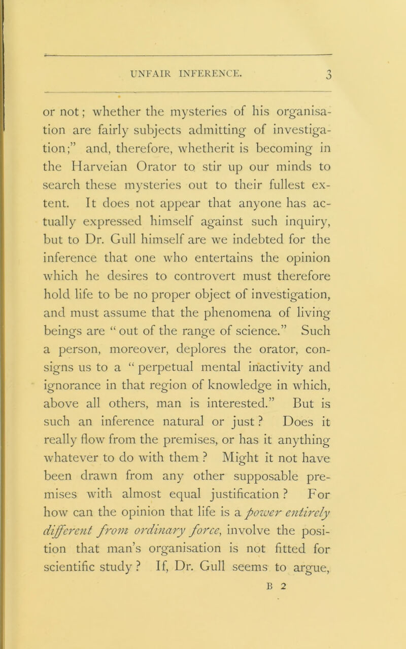 UNFAIR INFERENCE. O or not; whether the mysteries of his organisa- tion are fairly subjects admitting of investiga- tion;” and, therefore, whetherit is becoming in the Harveian Orator to stir up our minds to search these mysteries out to their fullest ex- tent. It does not appear that anyone has ac- tually expressed himself against such inquiry, but to Dr. Gull himself are we indebted for the inference that one who entertains the opinion which he desires to controvert must therefore hold life to be no proper object of investigation, and must assume that the phenomena of living beincrs are “out of the ran^e of science.” Such a person, moreover, deplores the orator, con- signs us to a “ perpetual mental inactivity and ignorance in that region of knowledge in which, above all others, man is interested.” But is such an inference natural or just ? Does it really flow from the premises, or has it anything whatever to do with them ? Might it not have been drawn from any other supposable pre- mises with almost equal justification ? For how can the opinion that life is a pozver entirely different from ordinary force, involve the posi- tion that man’s organisation is not fitted for scientific study? If, Dr. Gull seems to argue, B 2