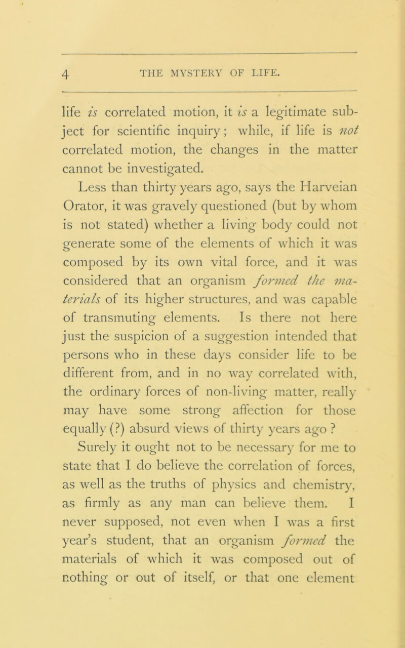 life is correlated motion, it is a legitimate sub- ject for scientific inquiry; while, if life is not correlated motion, the changes in the matter cannot be investigated. Less than thirty years ago, says the Harveian Orator, it was gravely questioned (but by whom is not stated) whether a living body could not generate some of the elements of which it was composed by its own vital force, and it was considered that an organism formed the ma- terials of its higher structures, and was capable of transmuting elements. Is there not here just the suspicion of a suggestion intended that persons who in these days consider life to be different from, and in no way correlated with, the ordinary forces of non-living matter, really may have some strong affection for those equally (?) absurd views of thirty years ago ? Surely it ought not to be necessary for me to state that I do believe the correlation of forces, as well as the truths of physics and chemistry, as firmly as any man can believe them. I never supposed, not even when I was a first year’s student, that an organism formed the materials of which it was composed out of nothing or out of itself, or that one element