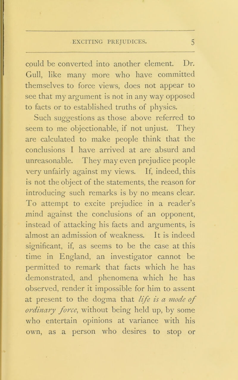 could be converted into another element. Dr. Gull, like many more who have committed themselves to force views, does not appear to see that my argument is not in any way opposed to facts or to established truths of physics. Such suggestions as those above referred to seem to me objectionable, if not unjust. They are calculated to make people think that the conclusions I have arrived at are absurd and unreasonable. They may even prejudice people very unfairly against my views. If, indeed, this is not the object of the statements, the reason for introducing such remarks is by no means clear. To attempt to excite prejudice in a reader’s mind against the conclusions of an opponent, instead of attacking his facts and arguments, is almost an admission of weakness. It is indeed significant, if, as seems to be the case at this time in England, an investigator cannot be permitted to remark that facts which he has demonstrated, and phenomena which he has observed, render it impossible for him to assent at present to the dogma that life is a inode of ordinary force, without being held up, by some who entertain opinions at variance with his own, as a person who desires to stop or