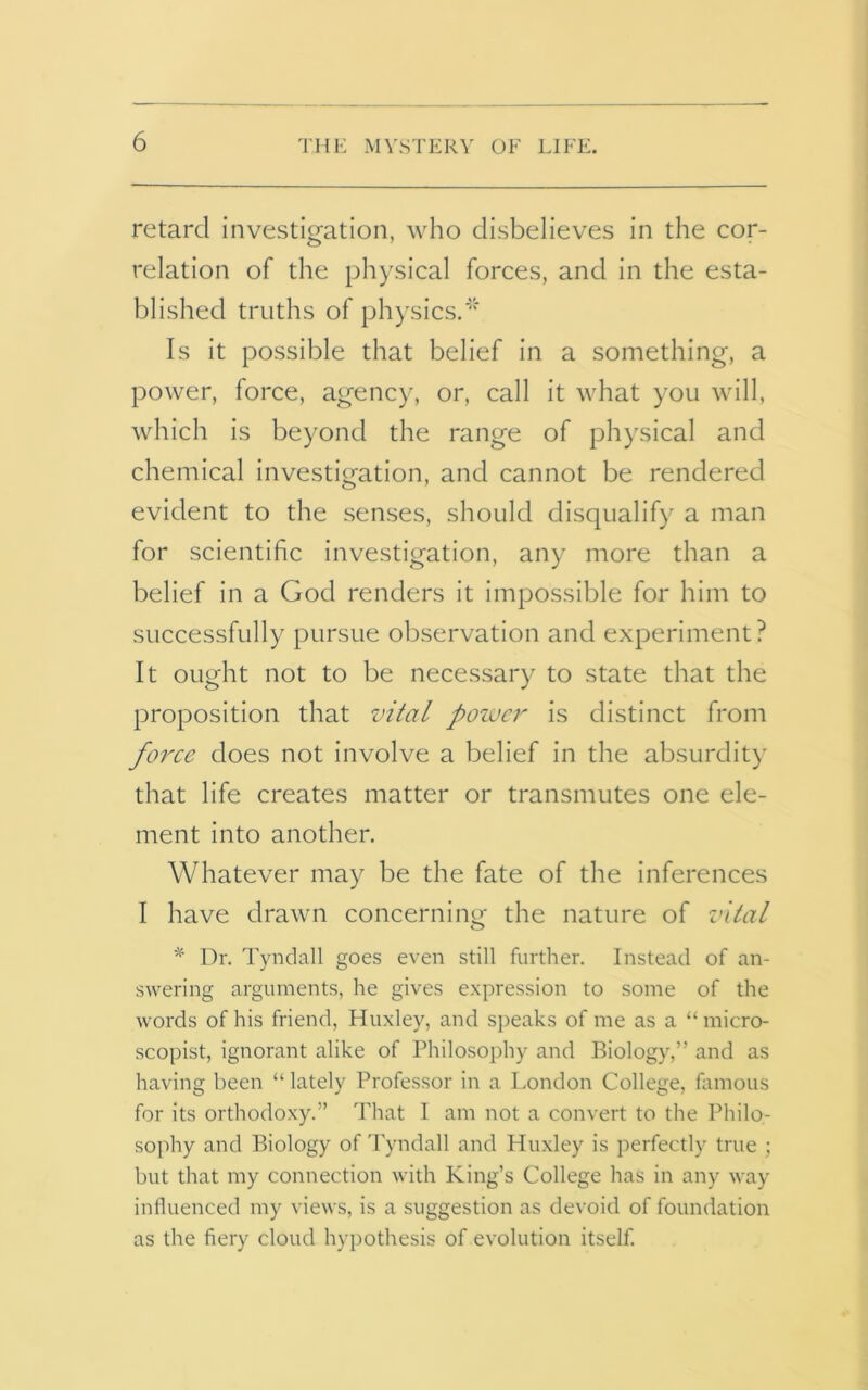 retard investigation, who disbelieves in the cor- relation of the physical forces, and in the esta- blished truths of physics.* Is it possible that belief in a something, a power, force, agency, or, call it what you will, which is beyond the range of physical and chemical investigation, and cannot be rendered evident to the senses, should disqualify a man for scientific investigation, any more than a belief in a God renders it impossible for him to successfully pursue observation and experiment? It ought not to be necessary to state that the proposition that vital power is distinct from force does not involve a belief in the absurdity that life creates matter or transmutes one ele- ment into another. Whatever may be the fate of the inferences I have drawn concerning the nature of vital % Dr. Tyndall goes even still further. Instead of an- swering arguments, he gives expression to some of the words of his friend, Huxley, and speaks of me as a “micro- scopist, ignorant alike of Philosophy and Biology,” and as having been “ lately Professor in a London College, famous for its orthodoxy.” That I am not a convert to the Philo- sophy and Biology of Tyndall and Huxley is perfectly true ; but that my connection with King’s College has in any way influenced my views, is a suggestion as devoid of foundation as the fiery cloud hypothesis of evolution itself.