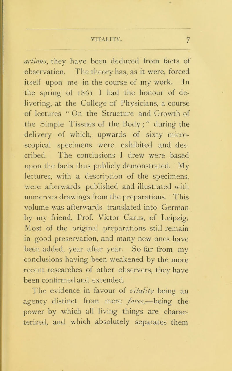 actions, they have been deduced from facts of observation. The theory has, as it were, forced itself upon me in the course of my work. In the spring of 1861 I had the honour of de- livering, at the College of Physicians, a course of lectures “ On the Structure and Growth of the Simple Tissues of the Body;” during the delivery of which, upwards of sixty micro- scopical specimens were exhibited and des- cribed. The conclusions I drew were based upon the facts thus publicly demonstrated. My lectures, with a description of the specimens, were afterwards published and illustrated with numerous drawings from the preparations. This volume was afterwards translated into German by my friend, Prof. Victor Cams, of Leipzig. Most of the original preparations still remain in good preservation, and many new ones have been added, year after year. So far from my conclusions having been weakened by the more recent researches of other observers, they have been confirmed and extended. The evidence in favour of vitality being an agency distinct from mere force,—being the power by which all living things are charac- terized, and which absolutely separates them
