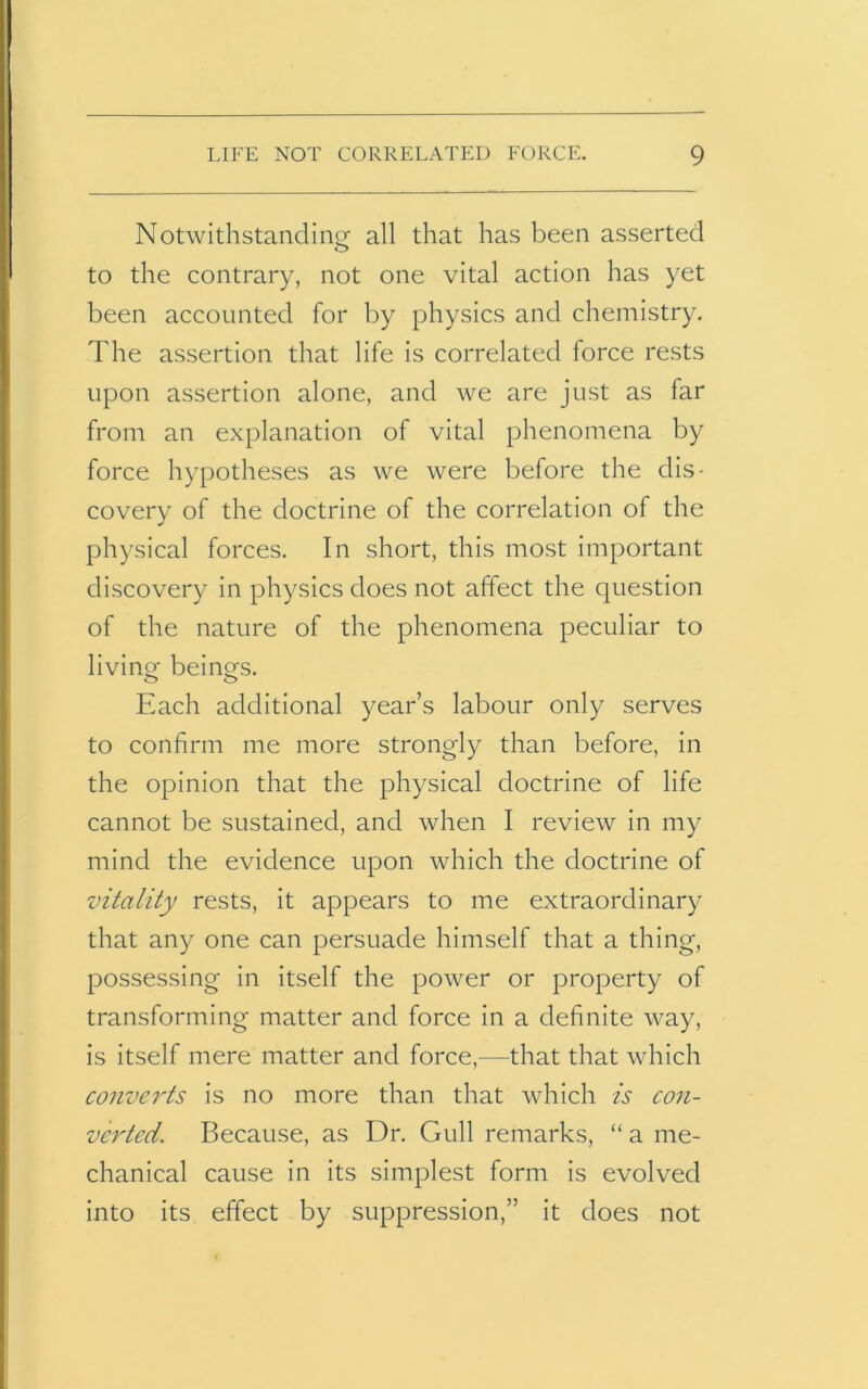 Notwithstanding all that has been asserted to the contrary, not one vital action has yet been accounted for by physics and chemistry. The assertion that life is correlated force rests upon assertion alone, and we are just as far from an explanation of vital phenomena by force hypotheses as we were before the dis- covery of the doctrine of the correlation of the physical forces. In short, this most important discovery in physics does not affect the question of the nature of the phenomena peculiar to living beings. Each additional year’s labour only serves to confirm me more strongly than before, in the opinion that the physical doctrine of life cannot be sustained, and when I review in my mind the evidence upon which the doctrine of vitality rests, it appears to me extraordinary that any one can persuade himself that a thing, possessing in itself the power or property of transforming matter and force in a definite way, is itself mere matter and force,—that that which converts is no more than that which is con- verted. Because, as Dr. Gull remarks, “ a me- chanical cause in its simplest form is evolved into its effect by suppression,” it does not
