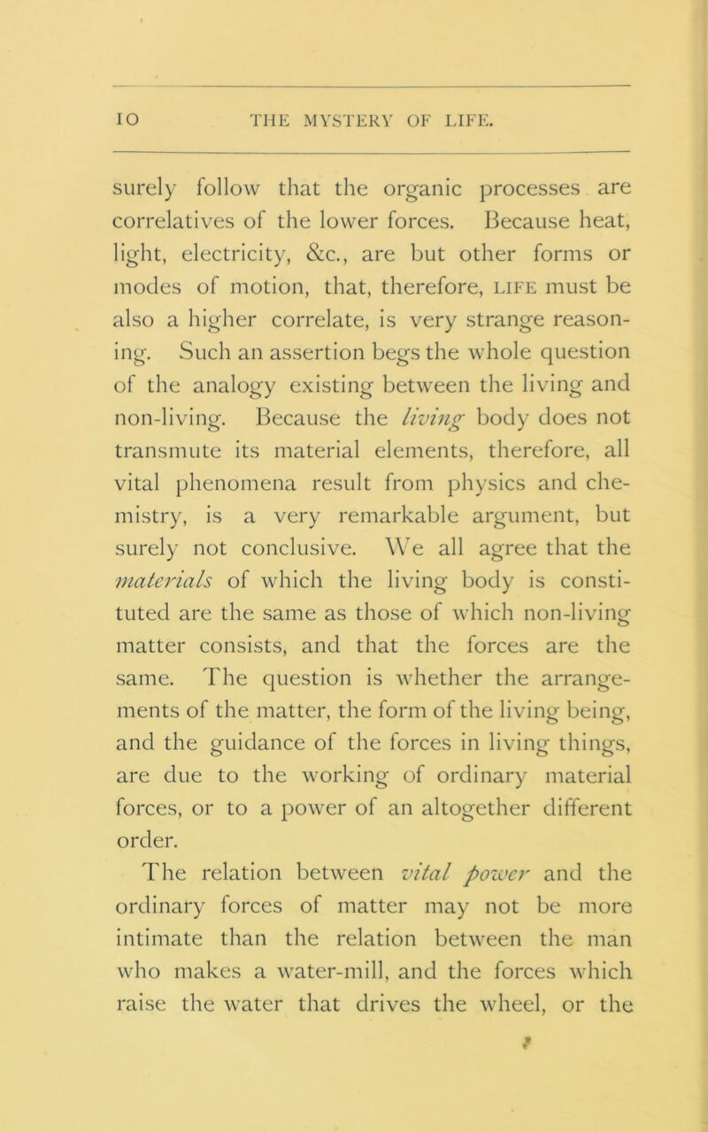 surely follow that the organic processes are correlatives of the lower forces. Because heat, light, electricity, &c., are but other forms or modes of motion, that, therefore, life must be also a higher correlate, is very strange reason- ing. Such an assertion begs the whole question of the analogy existing between the living and non-living. Because the living body does not transmute its material elements, therefore, all vital phenomena result from physics and che- mistry, is a very remarkable argument, but surely not conclusive. We all agree that the materials of which the living body is consti- tuted are the same as those of which non-living matter consists, and that the forces are the same. The question is whether the arrange- ments of the matter, the form of the living being, and the guidance of the forces in living things, are due to the working of ordinary material forces, or to a power of an altogether different order. The relation between vital power and the ordinary forces of matter may not be more intimate than the relation between the man who makes a water-mill, and the forces which raise the water that drives the wheel, or the *