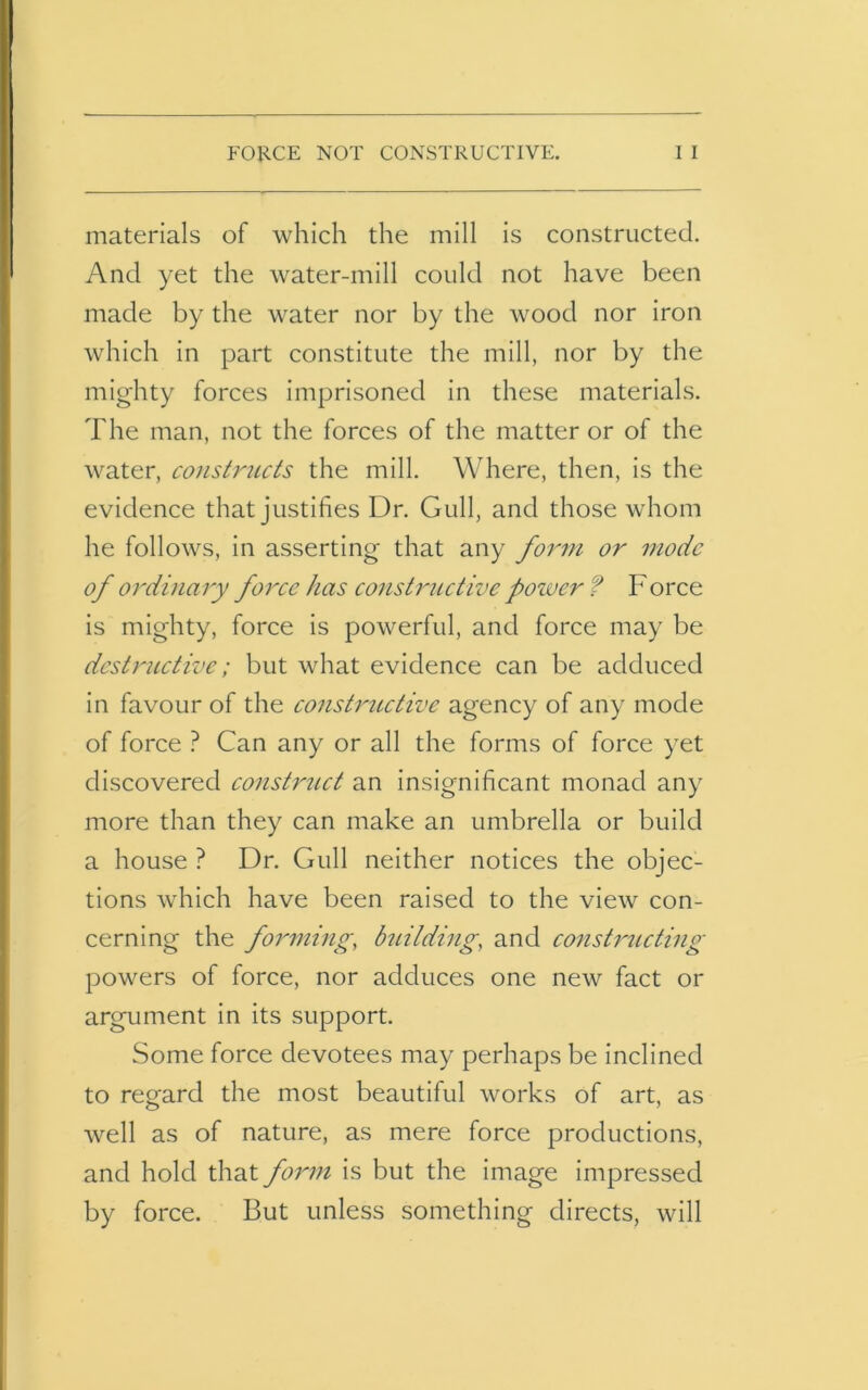 materials of which the mill is constructed. And yet the water-mill could not have been made by the water nor by the wood nor iron which in part constitute the mill, nor by the mighty forces imprisoned in these materials. The man, not the forces of the matter or of the water, constructs the mill. Where, then, is the evidence that justifies Dr. Gull, and those whom he follows, in asserting that any form or mode of ordinary force has constructive power t Force is mighty, force is powerful, and force may be destructive; but what evidence can be adduced in favour of the constructive agency of any mode of force ? Can any or all the forms of force yet discovered construct an insignificant monad any more than they can make an umbrella or build a house ? Dr. Gull neither notices the objec- tions which have been raised to the view con- cerning the forming, building, and constructing powers of force, nor adduces one new fact or argument in its support. Some force devotees may perhaps be inclined to regard the most beautiful works of art, as well as of nature, as mere force productions, and hold that form is but the image impressed by force. But unless something directs, will