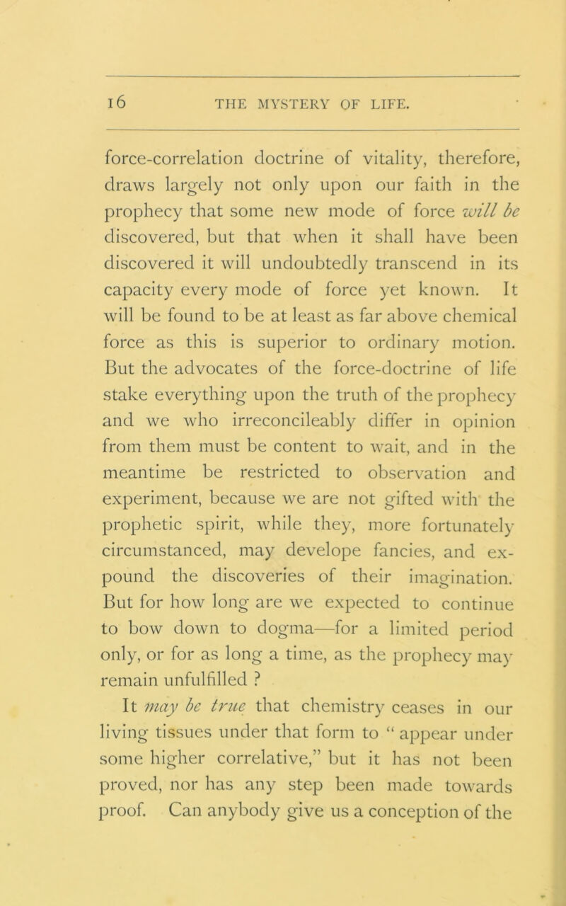 force-correlation doctrine of vitality, therefore, draws largely not only upon our faith in the prophecy that some new mode of force will be discovered, but that when it shall have been discovered it will undoubtedly transcend in its capacity every mode of force yet known. It will be found to be at least as far above chemical force as this is superior to ordinary motion. But the advocates of the force-doctrine of life stake everything upon the truth of the prophecy and we who irreconcileably differ in opinion from them must be content to wait, and in the meantime be restricted to observation and experiment, because we are not gifted with the prophetic spirit, while they, more fortunately circumstanced, may develope fancies, and ex- pound the discoveries of their imagination. But for how long are we expected to continue to bow down to dogma—for a limited period only, or for as long a time, as the prophecy may remain unfulfilled ? It may be true that chemistry ceases in our living tissues under that form to “ appear under some higher correlative,” but it has not been proved, nor has any step been made towards proof. Can anybody give us a conception of the