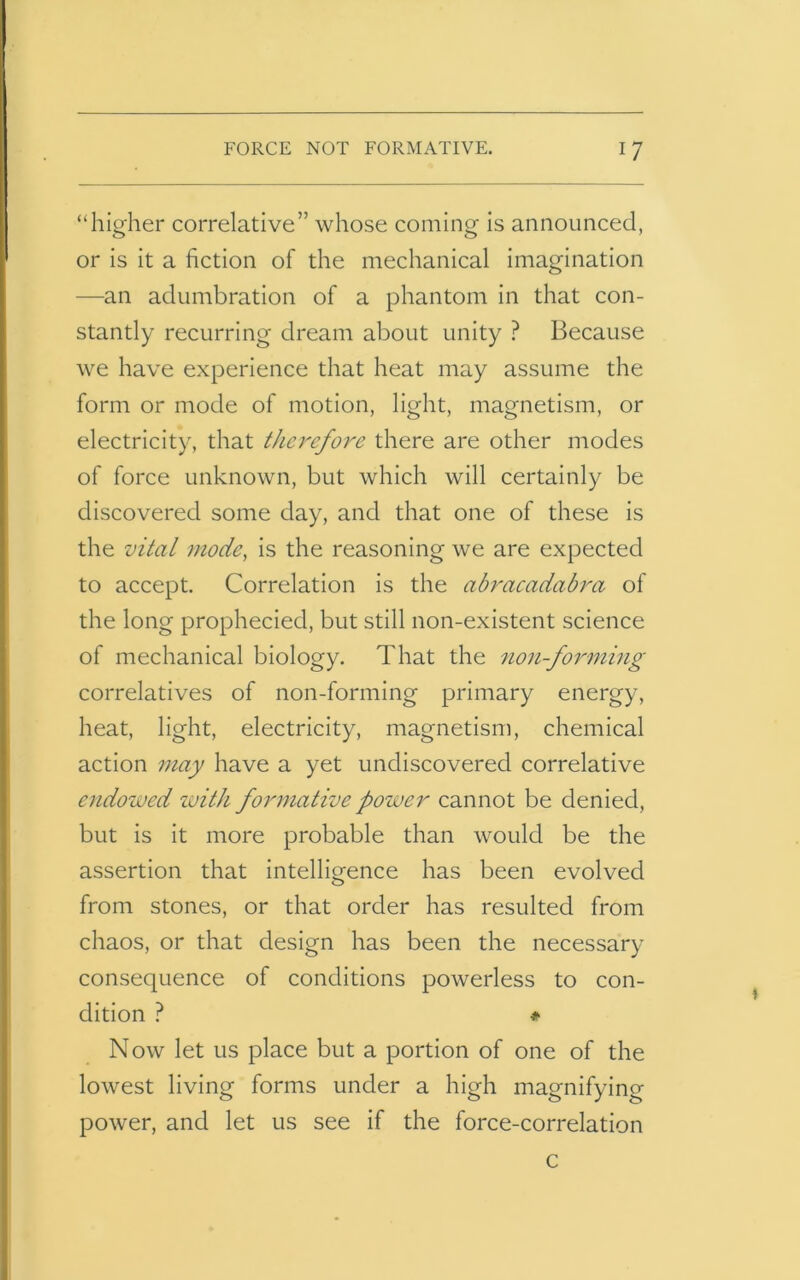 “higher correlative” whose coming is announced, or is it a fiction of the mechanical imagination —an adumbration of a phantom in that con- stantly recurring dream about unity ? Because we have experience that heat may assume the form or mode of motion, light, magnetism, or electricity, that therefore there are other modes of force unknown, but which will certainly be discovered some day, and that one of these is the vital mode, is the reasoning we are expected to accept. Correlation is the abracadabra of the long prophecied, but still non-existent science of mechanical biology. That the non-forming correlatives of non-forming primary energy, heat, light, electricity, magnetism, chemical action may have a yet undiscovered correlative endowed with formative power cannot be denied, but is it more probable than would be the assertion that intelligence has been evolved o from stones, or that order has resulted from chaos, or that design has been the necessary consecpience of conditions powerless to con- dition ? * Now let us place but a portion of one of the lowest living forms under a high magnifying power, and let us see if the force-correlation c