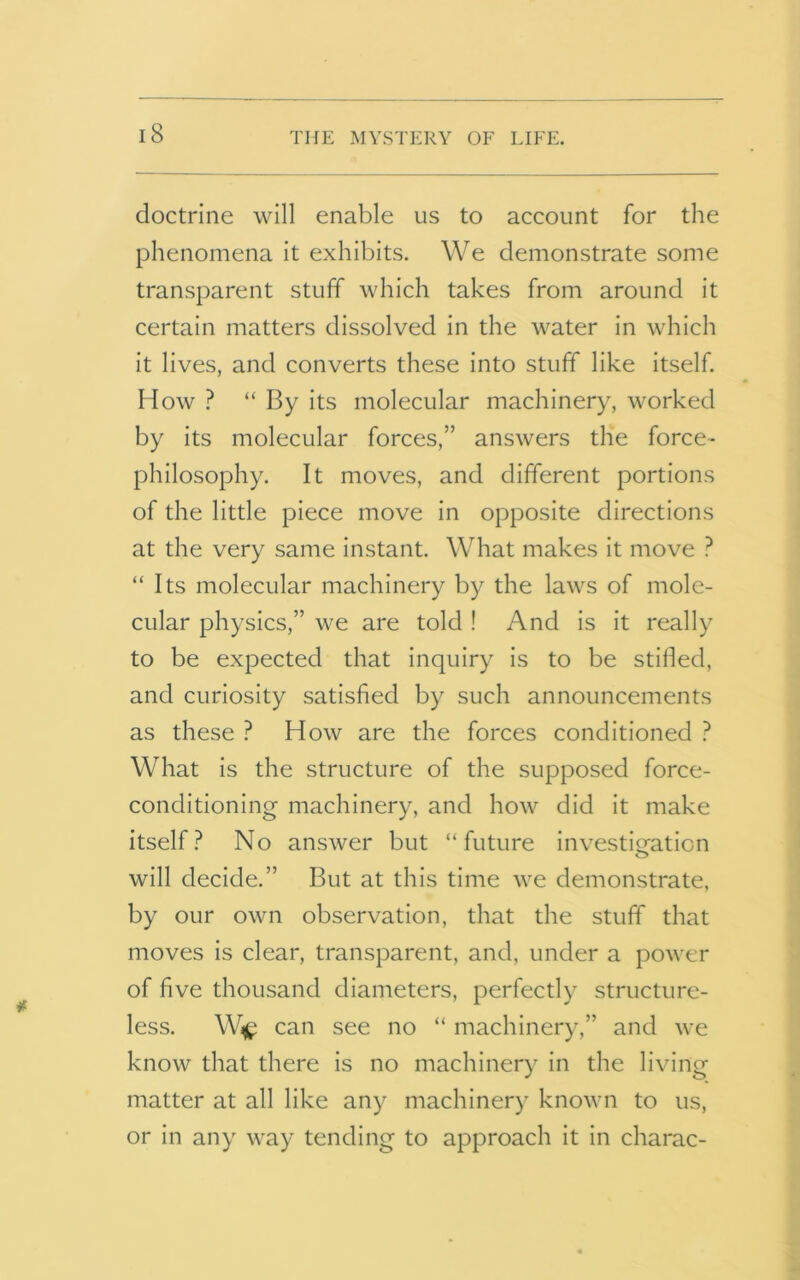 doctrine will enable us to account for the phenomena it exhibits. We demonstrate some transparent stuff which takes from around it certain matters dissolved in the water in which it lives, and converts these into stuff like itself. How ? “ By its molecular machinery, worked by its molecular forces,” answers the force- philosophy. It moves, and different portions of the little piece move in opposite directions at the very same instant. What makes it move ? “ Its molecular machinery by the laws of mole- cular physics,” we are told ! And is it really to be expected that inquiry is to be stilled, and curiosity satisfied by such announcements as these ? How are the forces conditioned ? What is the structure of the supposed force- conditioning machinery, and how did it make itself? No answer but “future investigation will decide.” But at this time we demonstrate, by our own observation, that the stuff that moves is clear, transparent, and, under a power of five thousand diameters, perfectly structure- less. w* can see no “ machinery,” and we know that there is no machinery in the living matter at all like any machinery known to us, or in any way tending to approach it in charac-