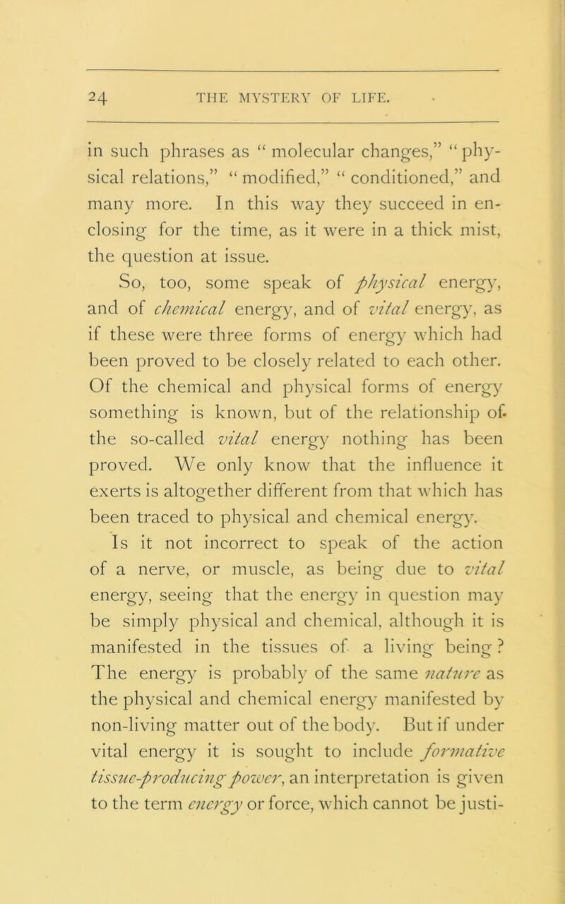 in such phrases as “ molecular changes,” “ phy- sical relations,” “ modified,” “ conditioned,” and many more. In this way they succeed in en- closing for the time, as it were in a thick mist, the question at issue. So, too, some speak of physical energy, and of chemical energy, and of vital energy, as if these were three forms of energy which had been proved to be closely related to each other. Of the chemical and physical forms of energy something is known, but of the relationship of- the so-called vital energy nothing has been proved. We only know that the influence it exerts is altogether different from that which has been traced to physical and chemical energy. Is it not incorrect to speak of the action of a nerve, or muscle, as being due to vital energy, seeing that the energy in question may be simply physical and chemical, although it is manifested in the tissues of a living being ? The energy is probably of the same nature as the physical and chemical energy manifested by non-living matter out of the body. But if under vital energy it is sought to include formative tissue-producing power, an interpretation is given to the term energy or force, which cannot be justi-
