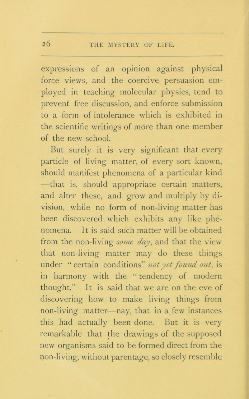 expressions of an opinion against physical force views, and the coercive persuasion em- ployed in teaching molecular physics, tend to prevent free discussion, and enforce submission to a form of intolerance which is exhibited in the scientific writings of more than one member of the new school. But surely it is very significant that every particle of living matter, of every sort known, should manifest phenomena of a particular kind —that is, should appropriate certain matters, and alter these, and grow and multiply by di- vision, while no form of non-living matter has been discovered which exhibits any like phe- nomena. It is said such matter will be obtained from the non-living some day, and that the view that non-living matter may do these things under “ certain conditions” not yd found out, is in harmony with the “ tendency of modern thought.” It is said that we are on the eve of discovering' how to make living things from O O non-living matter—nay, that in a few instances this had actually been done. But it is very remarkable that the drawings of the supposed new organisms said to be formed direct from the non-living, without parentage, so closely resemble