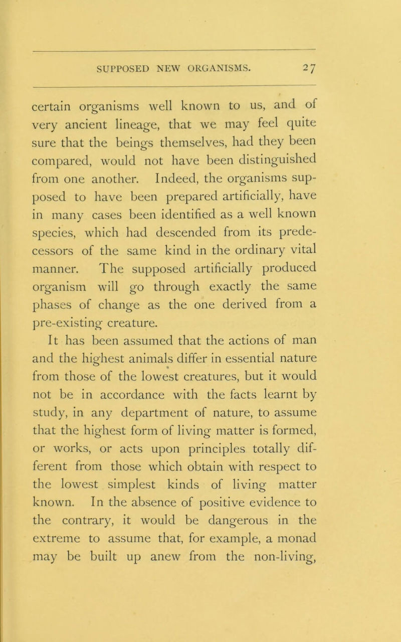 certain organisms well known to us, and of very ancient lineage, that we may feel quite sure that the beings themselves, had they been compared, would not have been distinguished from one another. Indeed, the organisms sup- posed to have been prepared artificially, have in many cases been identified as a well known species, which had descended from its prede- cessors of the same kind in the ordinary vital manner. The supposed artificially produced organism will go through exactly the same phases of change as the one derived from a pre-existing creature. It has been assumed that the actions of man and the highest animals differ in essential nature from those of the lowest creatures, but it would not be in accordance with the facts learnt by study, in any department of nature, to assume that the highest form of living matter is formed, or works, or acts upon principles totally dif- ferent from those which obtain with respect to the lowest simplest kinds of living matter known. In the absence of positive evidence to the contrary, it would be dangerous in the extreme to assume that, for example, a monad may be built up anew from the non-living,