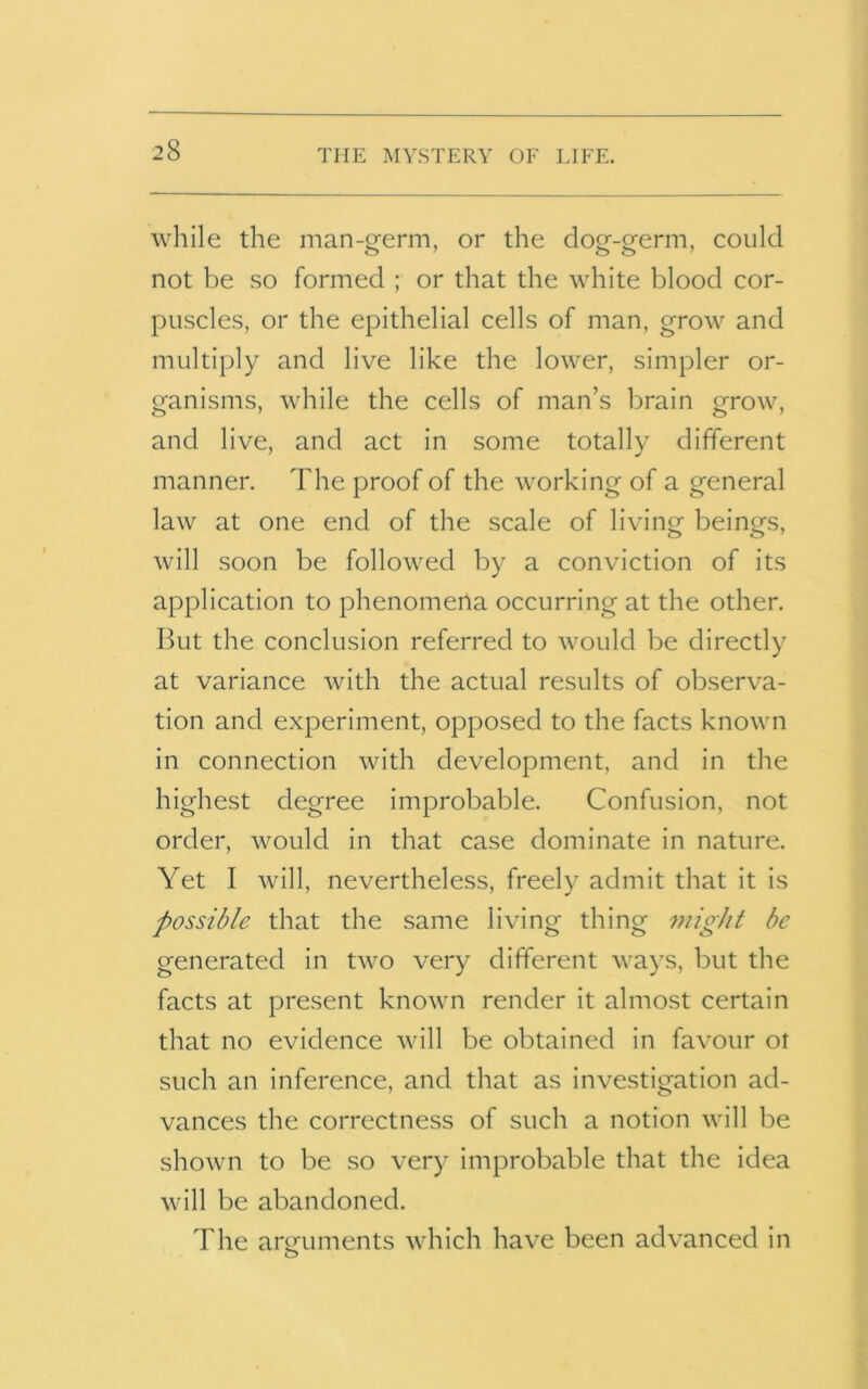 while the man-germ, or the dog-germ, could not be so formed ; or that the white blood cor- puscles, or the epithelial cells of man, grow and multiply and live like the lower, simpler or- ganisms, while the cells of man’s brain grow, and live, and act in some totally different manner. The proof of the working of a general law at one end of the scale of living beings, will soon be followed by a conviction of its application to phenomena occurring at the other. But the conclusion referred to would be directly at variance with the actual results of observa- tion and experiment, opposed to the facts known in connection with development, and in the highest degree improbable. Confusion, not order, would in that case dominate in nature. Yet I will, nevertheless, freely admit that it is possible that the same living thing 7iiigJit be generated in two very different ways, but the facts at present known render it almost certain that no evidence will be obtained in favour ot such an inference, and that as investigation ad- vances the correctness of such a notion will be shown to be so very improbable that the idea will be abandoned. The arguments which have been advanced in o