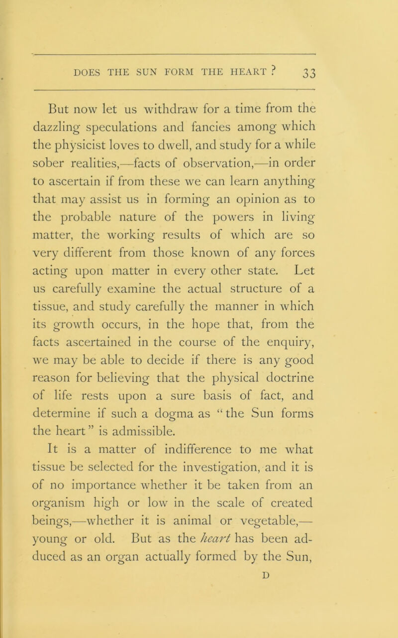 DOES THE SUN FORM THE HEART ? But now let us withdraw for a time from the dazzling speculations and fancies among which the physicist loves to dwell, and study for a while sober realities,—facts of observation,—in order to ascertain if from these we can learn anything that may assist us in forming an opinion as to the probable nature of the powers in living matter, the working results of which are so very different from those known of any forces acting upon matter in every other state. Let us carefully examine the actual structure of a tissue, and study carefully the manner in which its growth occurs, in the hope that, from the facts ascertained in the course of the enquiry, we may be able to decide if there is any good reason for believing that the physical doctrine of life rests upon a sure basis of fact, and determine if such a dogma as “ the Sun forms the heart ” is admissible. It is a matter of indifference to me what tissue be selected for the investigation, and it is of no importance whether it be taken from an organism high or low in the scale of created beings,—whether it is animal or vegetable,— young or old. But as the heart has been ad- duced as an organ actually formed by the Sun, D