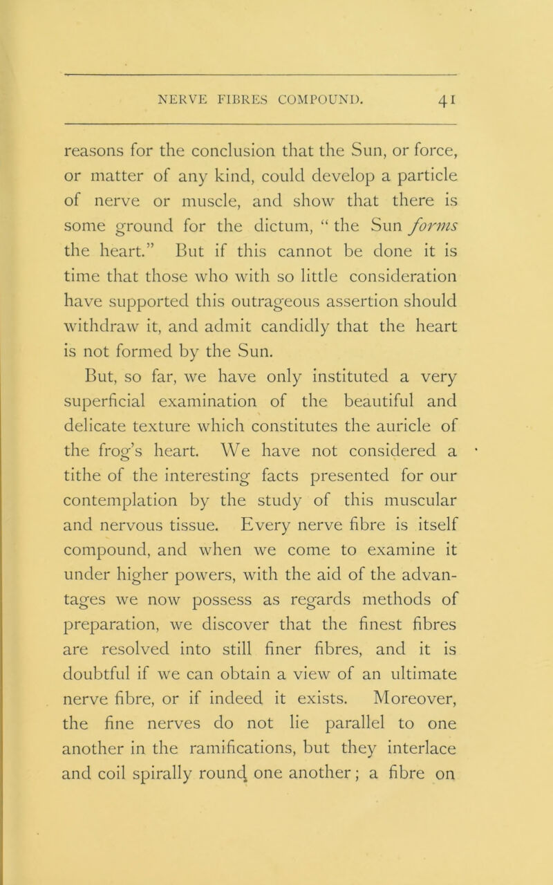 reasons for the conclusion that the Sun, or force, or matter of any kind, could develop a particle of nerve or muscle, and show that there is some ground for the dictum, “ the Sun forms the heart.” But if this cannot be done it is time that those who with so little consideration have supported this outrageous assertion should withdraw it, and admit candidly that the heart is not formed by the Sun. But, so far, we have only instituted a very superficial examination of the beautiful and delicate texture which constitutes the auricle of the frog’s heart. We have not considered a tithe of the interesting facts presented for our contemplation by the study of this muscular and nervous tissue. Every nerve fibre is itself compound, and when we come to examine it under higher powers, with the aid of the advan- tages we now possess as regards methods of preparation, we discover that the finest fibres are resolved into still finer fibres, and it is doubtful if we can obtain a view of an ultimate nerve fibre, or if indeed it exists. Moreover, the fine nerves do not lie parallel to one another in the ramifications, but they interlace and coil spirally rouncj one another; a fibre on