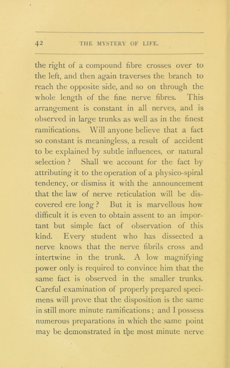 the right of a compound fibre crosses over to the left, and then again traverses the branch to reach the opposite side, and so on through the whole length of the fine nerve fibres. This arrangement is constant in all nerves, and is observed in large trunks as well as in the finest ramifications. Will anyone believe that a fact so constant is meaningless, a result of accident to be explained by subtle influences, or natural selection ? Shall we account for the fact by attributing it to the operation of a physico-spiral tendency, or dismiss it with the announcement that the law of nerve reticulation will be dis- covered ere long ? But it is marvellous how difficult it is even to obtain assent to an impor- tant but simple fact of observation of this kind. Every student who has dissected a nerve knows that the nerve fibrils cross and intertwine in the trunk. A low magnifying power only is required to convince him that the same fact is observed in the smaller trunks. Careful examination of properly prepared speci- mens will prove that the disposition is the same in still more minute ramifications ; and I possess numerous preparations in which the same point may be demonstrated in the most minute nerve