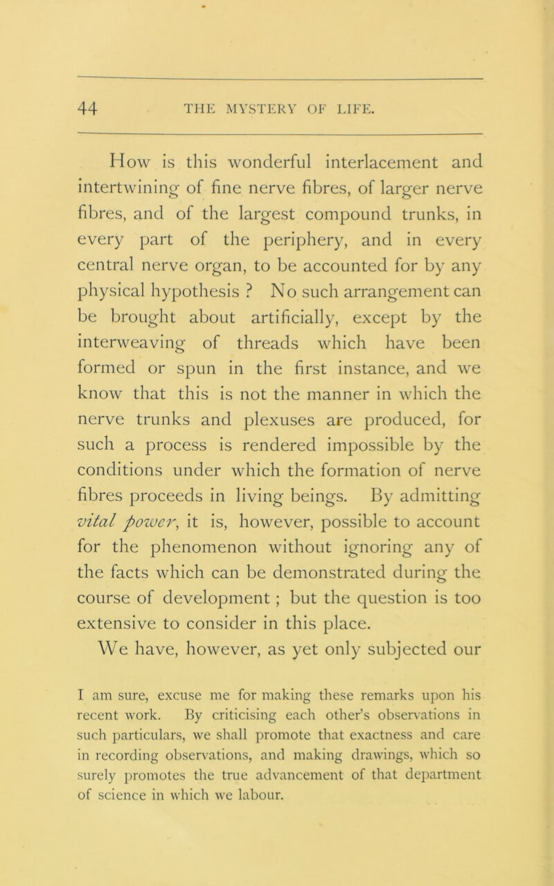 How is this wonderful interlacement and intertwining of fine nerve fibres, of larger nerve fibres, and of the largest compound trunks, in every part of the periphery, and in every central nerve organ, to be accounted for by any physical hypothesis ? No such arrangement can be brought about artificially, except by the interweaving of threads which have been formed or spun in the first instance, and we know that this is not the manner in which the nerve trunks and plexuses are produced, for such a process is rendered impossible by the conditions under which the formation of nerve fibres proceeds in living beings. By admitting vital power, it is, however, possible to account for the phenomenon without ignoring any of the facts which can be demonstrated during the course of development; but the question is too extensive to consider in this place. We have, however, as yet only subjected our I am sure, excuse me for making these remarks upon his recent work. By criticising each other’s observations in such particulars, we shall promote that exactness and care in recording observations, and making drawings, which so surely promotes the true advancement of that department of science in which we labour.
