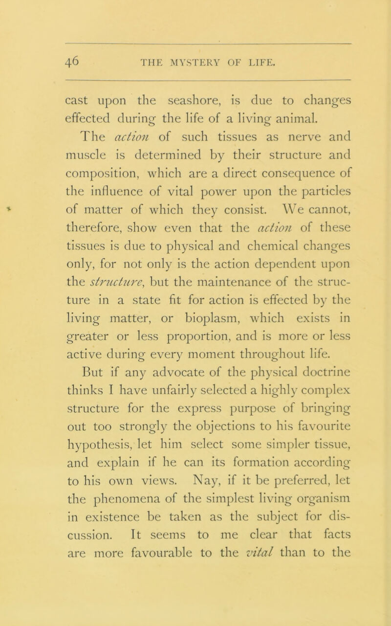 cast upon the seashore, is due to changes effected during the life of a living animal. The action of such tissues as nerve and muscle is determined by their structure and composition, which are a direct consequence of the influence of vital power upon the particles of matter of which they consist. We cannot, therefore, show even that the action of these tissues is due to physical and chemical changes only, for not only is the action dependent upon the structure, but the maintenance of the struc- ture in a state fit for action is effected by the living matter, or bioplasm, which exists in greater or less proportion, and is more or less active during every moment throughout life. But if any advocate of the physical doctrine thinks I have unfairly selected a highly complex structure for the express purpose of bringing out too strongly the objections to his favourite hypothesis, let him select some simpler tissue, and explain if he can its formation according to his own views. Nay, if it be preferred, let the phenomena of the simplest living organism in existence be taken as the subject for dis- cussion. It seems to me clear that facts are more favourable to the vital than to the