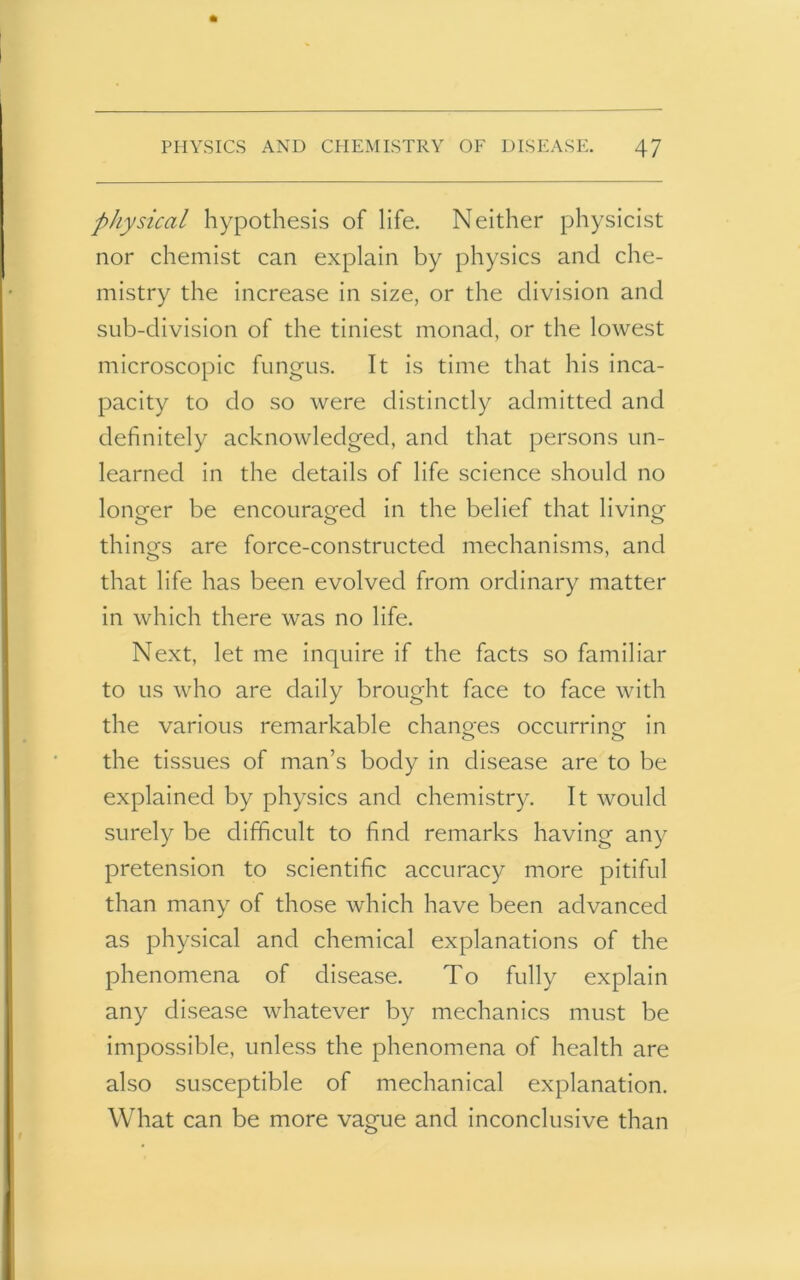 physical hypothesis of life. Neither physicist nor chemist can explain by physics and che- mistry the increase in size, or the division and sub-division of the tiniest monad, or the lowest microscopic fungus. It is time that his inca- pacity to do so were distinctly admitted and definitely acknowledged, and that persons un- learned in the details of life science should no longer be encouraged in the belief that living things are force-constructed mechanisms, and that life has been evolved from ordinary matter in which there was no life. Next, let me inquire if the facts so familiar to us who are daily brought face to face with the various remarkable changes occurring in the tissues of man’s body in disease are to be explained by physics and chemistry. It would surely be difficult to find remarks having any pretension to scientific accuracy more pitiful than many of those which have been advanced as physical and chemical explanations of the phenomena of disease. To fully explain any disease whatever by mechanics must be impossible, unless the phenomena of health are also susceptible of mechanical explanation. What can be more vaeue and inconclusive than