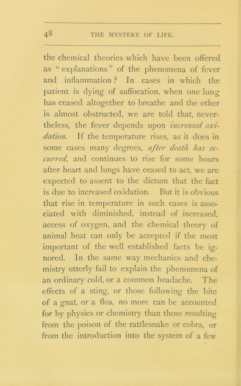 the chemical theories which have been offered as “ explanations ” of the phenomena of fever and inflammation ? In cases in which the patient is dying of suffocation, when one lung has ceased altogether to breathe and the other is almost obstructed, we are told that, never- theless, the fever depends upon increased oxi- dation. If the temperature rises, as it does in some cases many degrees, after death has oc- curred, and continues to rise for some hours after heart and lungs have ceased to act, we are expected to assent to the dictum that the fact is due to increased oxidation. But it is obvious that rise in temperature in such cases is asso- ciated with diminished, instead of increased, access of oxygen, and the chemical theory of animal heat can only be accepted if the most important of the well established facts be ig- nored. In the same way mechanics and che- mistry utterly fail to explain the phenomena of an ordinary cold, or a common headache. The effects of a sting, or those following the bite of a gnat, or a flea, no more can be accounted for by physics or chemistry than those resulting from the poison of the rattlesnake or cobra, or from the introduction into the system of a few