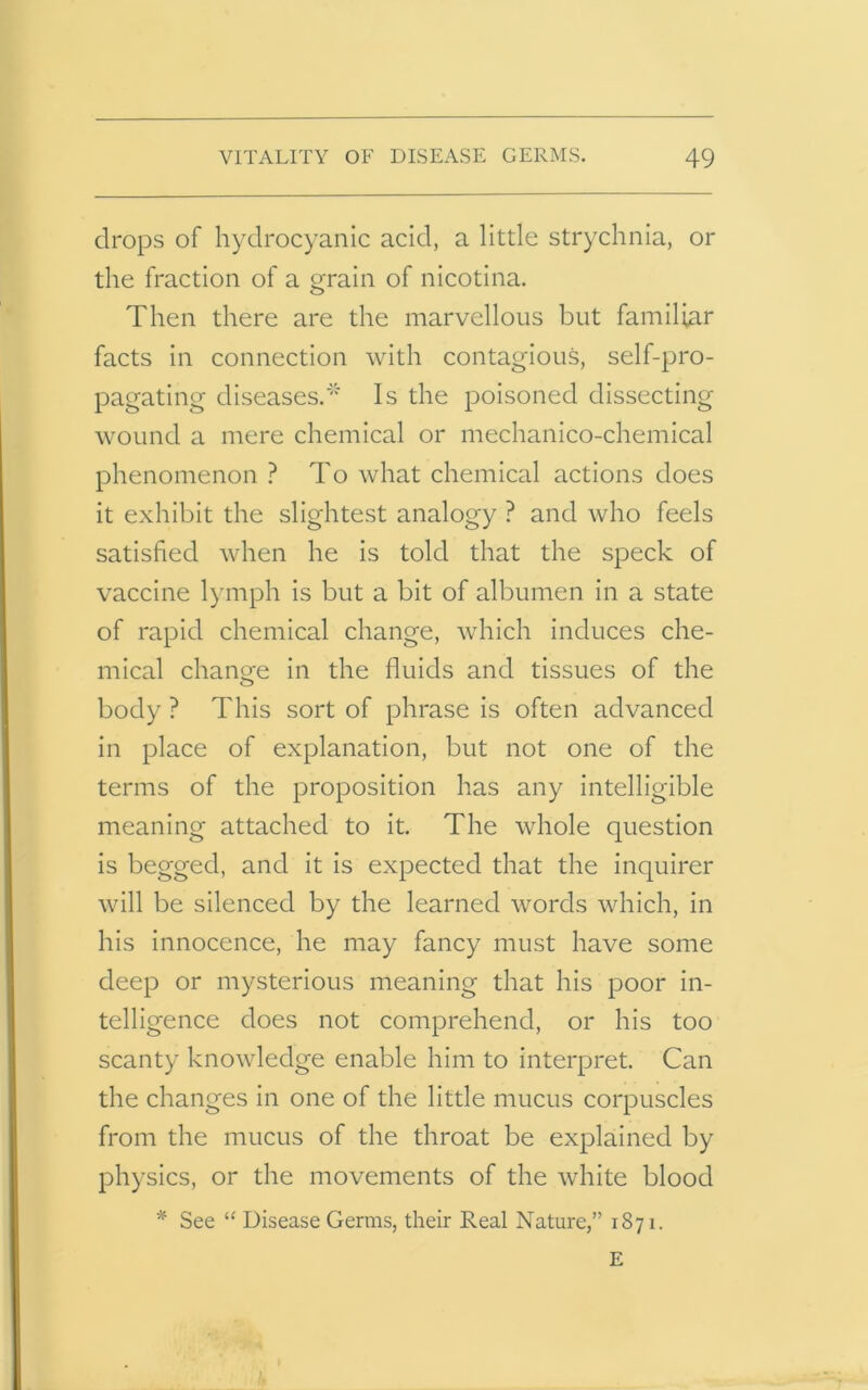 drops of hydrocyanic acid, a little strychnia, or the fraction of a grain of nicotina. Then there are the marvellous but familiar facts in connection with contagious, self-pro- pagating diseases.* Is the poisoned dissecting wound a mere chemical or mechanico-chemical phenomenon ? To what chemical actions does it exhibit the slightest analogy ? and who feels satisfied when he is told that the speck of vaccine lymph is but a bit of albumen in a state of rapid chemical change, which induces che- mical change in the fluids and tissues of the body ? This sort of phrase is often advanced in place of explanation, but not one of the terms of the proposition has any intelligible meaning attached to it. The whole question is begged, and it is expected that the inquirer will be silenced by the learned words which, in his innocence, he may fancy must have some deep or mysterious meaning that his poor in- telligence does not comprehend, or his too scanty knowledge enable him to interpret. Can the changes in one of the little mucus corpuscles from the mucus of the throat be explained by physics, or the movements of the white blood * See “ Disease Germs, their Real Nature,” 1871. E