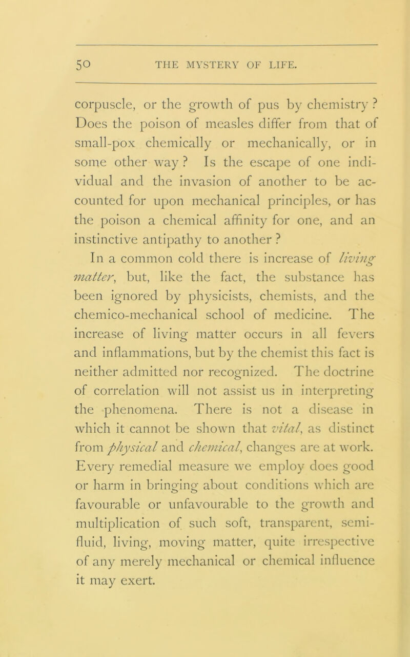 corpuscle, or the growth of pus by chemistry ? Does the poison of measles differ from that of small-pox chemically or mechanically, or in some other way ? Is the escape of one indi- vidual and the invasion of another to be ac- counted for upon mechanical principles, or has the poison a chemical affinity for one, and an instinctive antipathy to another ? In a common cold there is increase of living matter, but, like the fact, the substance has been ignored by physicists, chemists, and the chemico-mechanical school of medicine. The increase of living- matter occurs in all fevers o> and inflammations, but by the chemist this fact is neither admitted nor recognized. The doctrine of correlation will not assist us in interpreting the phenomena. There is not a disease in which it cannot be shown that vital, as distinct from physical and chemical, changes are at work. Every remedial measure we employ does good or harm in bringing about conditions which are favourable or unfavourable to the growth and multiplication of such soft, transparent, semi- fluid, living, moving matter, quite irrespective of any merely mechanical or chemical influence it may exert.
