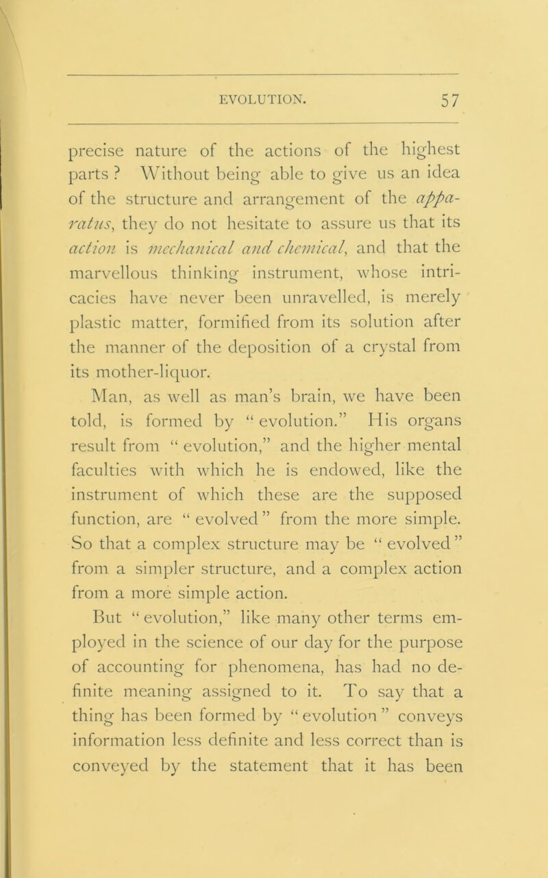 precise nature of the actions of the highest parts ? Without being able to give us an idea of the structure and arrangement of the appa- ratus, they do not hesitate to assure us that its action is mechanical and chemical, and that the marvellous thinking instrument, whose intri- cacies have never been unravelled, is merely plastic matter, formified from its solution after the manner of the deposition of a crystal from its mother-liquor. Man, as well as man’s brain, we have been told, is formed by “ evolution.” His organs result from “ evolution,” and the higher mental faculties with which he is endowed, like the instrument of which these are the supposed function, are “ evolved ” from the more simple. So that a complex structure may be “ evolved ” from a simpler structure, and a complex action from a more simple action. But “ evolution,” like many other terms em- ployed in the science of our day for the purpose of accounting for phenomena, has had no de- finite meaning assigned to it. To say that a thing has been formed by “ evolution ” conveys information less definite and less correct than is conveyed by the statement that it has been