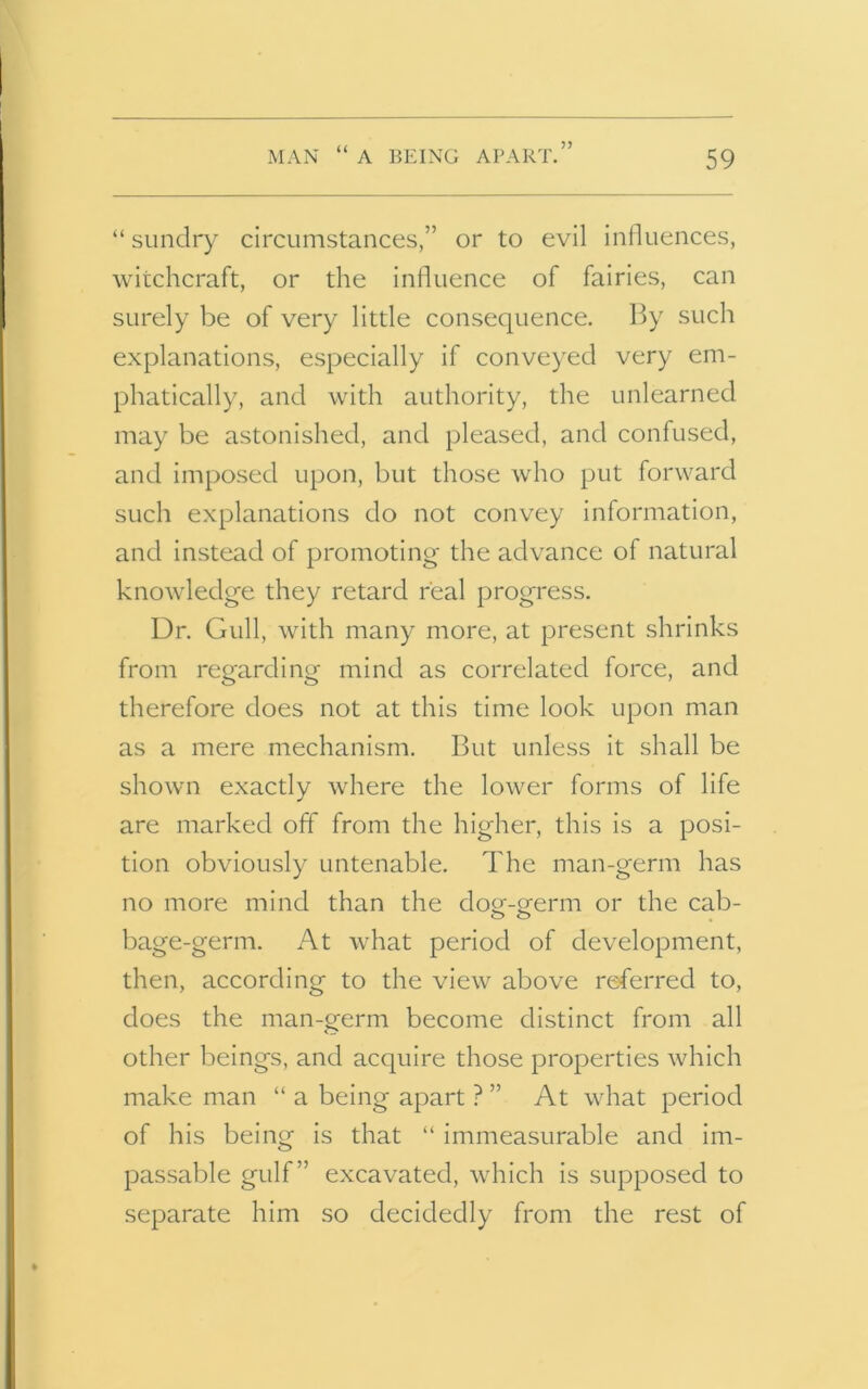 MAN “ A BEING APART.” “ sundry circumstances,” or to evil influences, witchcraft, or the influence of fairies, can surely be of very little consequence. By such explanations, especially if conveyed very em- phatically, and with authority, the unlearned may be astonished, and pleased, and confused, and imposed upon, but those who put forward such explanations do not convey information, and instead of promoting the advance of natural knowledge they retard real progress. Dr. Gull, with many more, at present shrinks from regarding mind as correlated force, and therefore does not at this time look upon man as a mere mechanism. But unless it shall be shown exactly where the lower forms of life are marked off from the higher, this is a posi- tion obviously untenable. The man-germ has no more mind than the dog-germ or the cab- bage-germ. At what period of development, then, according to the view above referred to, does the man-germ become distinct from all other beings, and acquire those properties which make man “ a being apart ? ” At what period of his being is that “ immeasurable and im- passable gulf” excavated, which is supposed to separate him so decidedly from the rest of