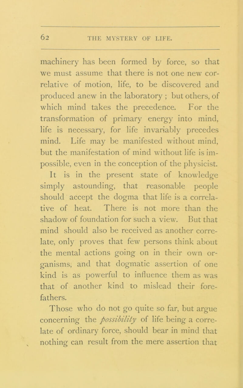 machinery has been formed by force, so that we must assume that there is not one new cor- relative of motion, life, to be discovered and produced anew in the laboratory ; but others, of which mind takes the precedence. For the transformation of primary energy into mind, life is necessary, for life invariably precedes mind. Life may be manifested without mind, but the manifestation of mind without life is im- possible, even in the conception of the physicist. It is in the present state of knowledge simply astounding, that reasonable people should accept the dogma that life is a correla- tive of heat. There is not more than the shadow of foundation for such a view. But that mind should also be received as another corre- late, only proves that few persons think about the mental actions going on in their own or- ganisms, and that dogmatic assertion of one kind is as powerful to influence them as was that of another kind to mislead their fore- fathers. Those who do not go quite so far, but argue concerning the possibility of life being a corre- late of ordinary force, should bear in mind that nothing: can result from the mere assertion that v o