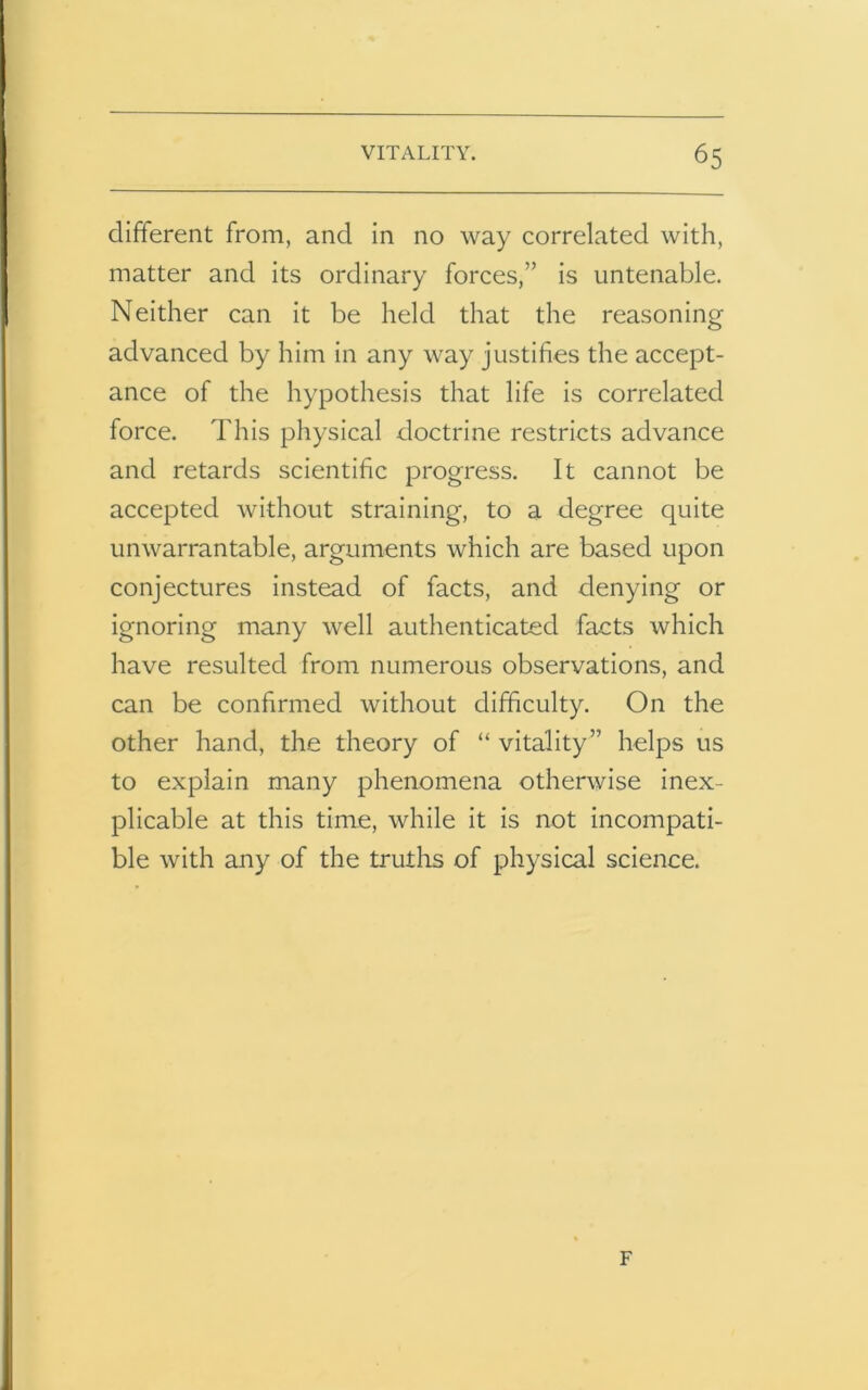 different from, and in no way correlated with, matter and its ordinary forces,” is untenable. Neither can it be held that the reasoning advanced by him in any way justifies the accept- ance of the hypothesis that life is correlated force. This physical doctrine restricts advance and retards scientific progress. It cannot be accepted without straining, to a degree quite unwarrantable, arguments which are based upon conjectures instead of facts, and denying or ignoring many well authenticated facts which have resulted from numerous observations, and can be confirmed without difficulty. On the other hand, the theory of “ vitality” helps us to explain many phenomena otherwise inex- plicable at this time, while it is not incompati- ble with any of the truths of physical science. F