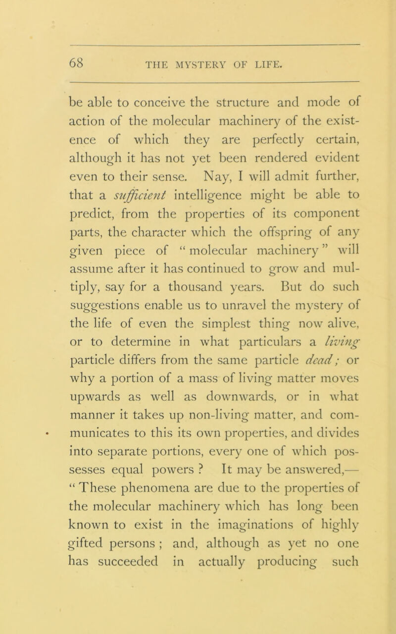 be able to conceive the structure and mode of action of the molecular machinery of the exist- ence of which they are perfectly certain, although it has not yet been rendered evident even to their sense. Nay, I will admit further, that a sufficient intelligence might be able to predict, from the properties of its component parts, the character which the offspring of any given piece of “ molecular machinery ” will assume after it has continued to grow and mul- tiply, say for a thousand years. But do such suggestions enable us to unravel the mystery of the life of even the simplest thing now alive, or to determine in what particulars a living particle differs from the same particle dead; or why a portion of a mass of living matter moves upwards as well as downwards, or in what manner it takes up non-living matter, and com- municates to this its own properties, and divides into separate portions, every one of which pos- sesses equal powers ? It may be answered,— “ These phenomena are due to the properties of the molecular machinery which has long been known to exist in the imaginations of highly gifted persons ; and, although as yet no one has succeeded in actually producing such