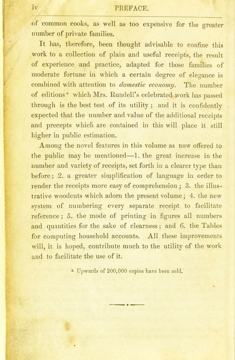 of common cooks, as well as too expensive for the greater number of private families. It has, therefore, been thought advisable to confine this work to a collection of plain and useful receipts, the result of experience and practice, adapted for those families of moderate fortune in which a certain degree of elegance is combined with attention to domestic economy. The number of editionsa which Mrs. Rundell’s celebrated work has passed through is the best test of its utility ; and it is confidently expected that the number and value of the additional receipts and precepts which are contained in this will place it still higher in public estimation. Among the novel features in this volume as now offered to the public may be mentioned—1. the great increase in the number and variety of receipts, set forth in a clearer type than before; 2. a greater simplification of language in order to render the receipts more easy of comprehension ; 3. the illus- trative woodcuts which adorn the present volume; 4. the new system of numbering every separate receipt to facilitate reference; 5. the mode of printing in figures all numbers and quantities for the sake of clearness; and 6. the Tables for computing household accounts. All these improvements will, it is hoped, contribute much to the utility of the work and to facilitate the use of it. a Upwards of 200,000 copies have been sold.