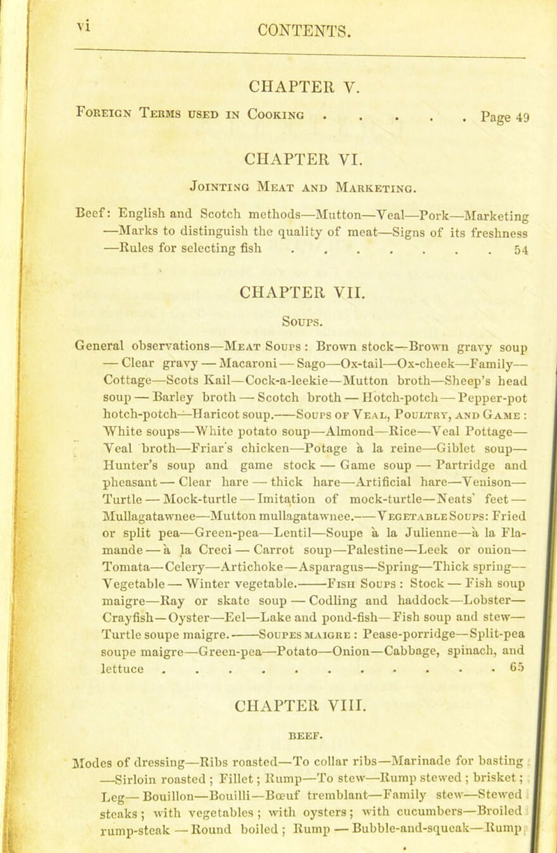 CHAPTER V. Foreign Terms used in Cooking Page 49 CHAPTER VI. Jointing Meat and Marketing. Beef: English and Scotch methods—Mutton—Veal—Pork—Marketing —Marks to distinguish the quality of meat—Signs of its freshness —Rules for selecting fish 54 CHAPTER VII. Soups. General observations—Meat Sours : Brown stock—Brown gravy soup — Clear gravy — Macaroni — Sago—Ox-tail—Ox-clieek—Family— Cottage—Scots Kail—Cock-a-leekie—Mutton broth—Sheep’s head soup — Barley broth — Scotch broth — Hotch-potch—Pepper-pot hotch-potch—Haricot soup. Soups of Veal, Poultry, and Game : White soups—White potato soup—-Almond—Rice—Veal Pottage— Veal broth—Friar's chicken—Potage a la reine—Giblet soup— Hunter’s soup and game stock — Game soup — Partridge and pheasant—Clear hare—-thick hare—-Artificial hare—Venison— Turtle — Mock-turtle — Imitation of mock-turtle—Neats’ feet — Mullagatawnee—Mutton mullagatawnee. Vegetable Soups: Fried or split pea—Green-pea—Lentil—Soupe a la Julienne—a la Fla- mande — a la Creci — Carrot soup—Palestine—Leek or onion— Tomata—Celery—Artichoke—Asparagus—Spring—Thick spring— Vegetable—Winter vegetable. Fish Soups : Stock — Fish soup maigre—Ray or skate soup — Codling and haddock—Lobster— Crayfish—Oyster—-Eel—Lake and pond-fisli—Fish soup and stew— Turtle soupe maigre.- Soupes maigre : Pease-porridge—Split-pea soupe maigre—Green-pea—Potato—Onion—Cabbage, spinach, and lettuce ........... 65 CHAPTER VIII. beef. Modes of dressing—Ribs roasted—To collar ribs—Marinade for basting —Sirloin roasted ; Fillet; Rump—To stew—Rump stewed ; brisket ; Leg—Bouillon—Bouilli—Boeuf tremblant—Family stew—Stewed steaks ; with vegetables ; with oysters; with cucumbers—Broiled rump-steak — Round boiled ; Rump — Bubble-and-squeak—Rump