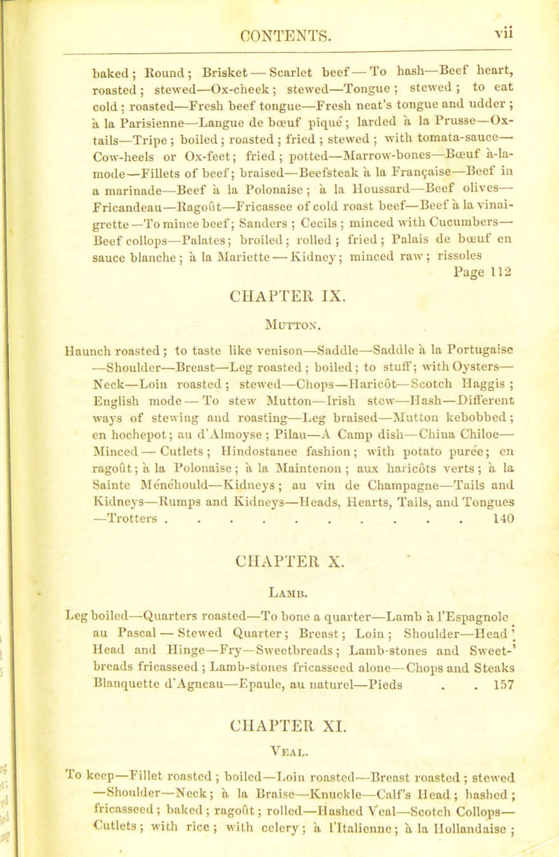 baked; Round; Brisket — Scarlet beef—To bash—Beef heart, roasted ; stewed—Ox-c'neek; stewed—Tongue ; stewed ; to eat cold ; roasted—Fresh beef tongue—Fresh neat’s tongue and udder ; a la Parisienne—Langue de boeuf pique ; larded a la Prusse—Ox- tails—Tripe ; boiled; roasted ; fried ; stewed ; with tomata-sauce— Cow-heels or Ox-feet; fried ; potted—Marrow-bones—Bceuf a-la- mode—Fillets of beef; braised—Beefsteak a la Franchise—Beef in a marinade-—Beef a la Polonaise ; a la Houssard—Beef olives—- Fricandeau—Ragout—Fricassee of cold roast beef—Beef a la vinai- grette —To mince beef; Sanders ; Cecils ; minced with Cucumbers— Beef collops—Palates; broiled ; rolled ; fried ; Palais de bceuf en sauce blanche; a la Mariette — Kidney; minced raw; rissoles Page 112 CHAPTER IX. Mutton. Haunch roasted ; to taste like venison—Saddle—Saddle a la Portugaise —Shoulder—Breast—Leg roasted; boiled; to stuff; with Oysters— Neck—Loin roasted ; stewed—Chops—Haricot—Scotch Haggis ; English mode — To stew Mutton—Irish stew—Flash—Different ways of stewing and roasting—Leg braised—Mutton kebobbed ; en hochepot; au d’Almoyse ; Pilau—A Camp dish—China Chiloe—- Minced—Cutlets; Hindostanee fashion; with potato pure'e; en ragout; a la Polonaise; a la Maintenon; aux haricots verts; a la Sainte Menehould—Kidneys ; au vin de Champagne—Tails and Kidneys—Rumps and Kidneys—Heads, Hearts, Tails, and Tongues —Trotters 140 CHAPTER X. Lame. Leg boiled—-Quarters roasted—To bone a quarter—Lamb a l’Espagnole au Pascal — Stewed Quarter; Breast; Loin ; Shoulder—Head ’ Head and Hinge—Fry—Sweetbreads; Lamb-stones and Sweet-’ breads fricasseed ; Lamb-stones fricasseed alone—Chops and Steaks Blanquette d’Agneau—Epaule, au naturel—Pieds . . 157 CHAPTER XI. Veal. To keep—Fillet roasted ; boiled—Loin roasted—Breast roasted ; stewed —Shoulder—Neck; a la Braise—Knuckle—Calf’s Head; hashed; fricasseed; baked; ragoftt; rolled—Hashed Veal—Scotch Collops— Cutlets; with rice; with celery; a lTtaliennc; h, la llollandaisc ;