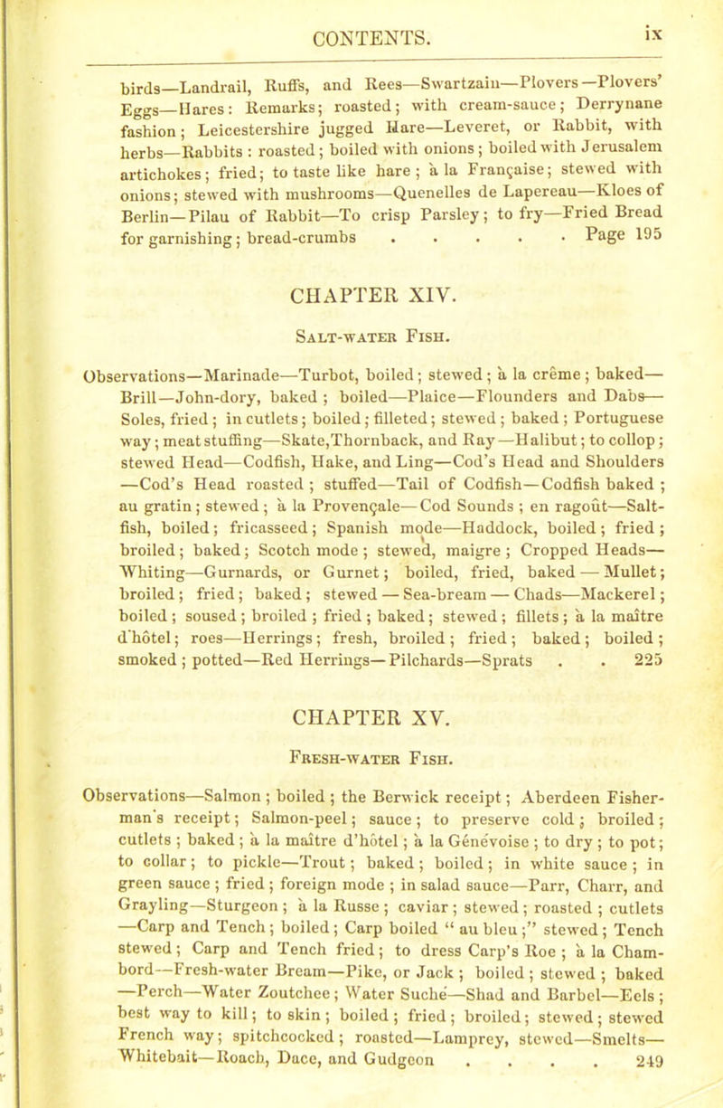birds—Landrail, Ruffs, and Rees—Swartzaiu— Plovers— Plovers’ Eggs Hares: Remarks; roasted; with cream-sauce; Derrynane fashion; Leicestershire jugged Hare—Leveret, or Rabbit, with herbs—Rabbits : roasted; boiled with onions; boiled with Jerusaleni artichokes; fried; to taste like hare; ala Fran^aise; stewed with onions; stewed with mushrooms—Quenelles de Lapereau—Kloes of Berlin—Pilau of Rabbit—To crisp Parsley; to fry—Fried Bread for garnishing; bread-crumbs ..... Page 195 CHAPTER XIY. Salt-water Fish. Observations—Marinade—Turbot, boiled; stewed ; a la creme ; baked— Brill—John-dory, baked ; boiled—Plaice—Flounders and Dabs— Soles, fried ; in cutlets; boiled; filleted; stewed ; baked ; Portuguese way; meat stuffing—Skate,Thornback, and Ray—Halibut; to collop; stewed Head—Codfish, Hake, and Ling—Cod’s Head and Shoulders —Cod’s Head roasted ; stuffed—Tail of Codfish—Codfish baked ; au gratin; stewed; a la Proven^ale—Cod Sounds ; en ragout—Salt- fish, boiled ; fricasseed ; Spanish mode—Haddock, boiled ; fried ; broiled; baked; Scotch mode ; stewed, maigre ; Cropped Heads— Whiting—Gurnards, or Gurnet; boiled, fried, baked — Mullet; broiled; fried; baked; stewed — Sea-bream — Chads—Mackerel; boiled ; soused; broiled ; fried ; baked; stewed ; fillets ; a la maitre d'hotel; roes—Herrings; fresh, broiled; fried; baked; boiled; smoked ; potted—Red Herrings—Pilchards—Sprats . . 225 CHAPTER XV. Fresh-water Fish. Observations—Salmon ; boiled ; the Berwick receipt; Aberdeen Fisher- man s receipt; Salmon-peel; sauce; to preserve cold; broiled; cutlets ; baked ; a la maitre d’hotel; a la Genevoise ; to dry; to pot; to collar ; to pickle—Trout; baked ; boiled; in white sauce ; in green sauce ; fried; foreign mode ; in salad sauce—Parr, Charr, and Grayling—Sturgeon ; a la Russe ; caviar ; stewed ; roasted ; cutlets —Carp and Tench ; boiled ; Carp boiled “ au bleu ;” stewed ; Tench stewed; Carp and Tench fried; to dress Carp’s Roe ; a la Cham- bord—Fresh-water Bream—Pike, or Jack ; boiled ; stewed ; baked Perch—Water Zoutchce ; Water Suche—Shad and Barbel—Eels ; best way to kill; to skin ; boiled ; fried ; broiled; stewed ; stewed French way; spitchcocked ; roasted—Lamprey, stewed—Smelts— Whitebait—Roach, Dace, and Gudgeon .... 249
