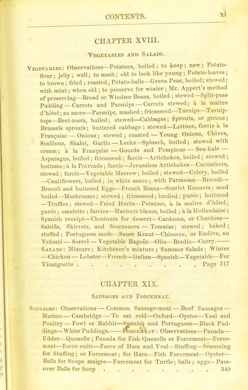 3k CHAPTER XVIII. Vegetables and Salads. Vegetables: Observations—Potatoes, boiled; to keep; new; Potato- flour ; jelly ; wall; to mash ; old to look like young ; Potato-loaves; to brown; fried ; roasted; Potato-balls—Green Peas, boiled; stewed; with mint; when old ; to preserve for winter ; Mr. Appert s method of preserving—Broad or Windsor Beans, boiled; stewed—Split-peas Pudding—-Carrots and Parsnips — Carrots stewed; a la maitre d’hotel; au sucre—Parsnips, mashed ; fricasseed—Turnips—Turnip- tops—Beet-roots, boiled; stewed—Cabbages; Sprouts, or greens; Brussels sprouts; buttered cabbage; stewed—Lettuce, farcie a la Franchise — Onions ; stewed ; roasted — Young Onions, Chives, Scallions, Shalot, Garlic — Leeks—Spinach, boiled; stewed with cream; a la Fran^aise— Gourds and Pompions Sea-kale- Asparagus, boiled ; fricasseed; farcis—Artichokes, boiled ; stewed ; bottoms; a la Poivrade; farcis—Jerusalem Artichokes Cucumbers, stewed; farcis—Vegetable Marrow; boiled; stewed—Celery, boiled —Cauliflowers, boiled ; in white sauce ; with Parmesan—Brocoli— Brocoli and buttered Eggs—French Beans—Scarlet Runners; seed boiled—Mushrooms; stewed ; fricasseed; broiled; puree ; buttered —Truffles; stewed—Fried Herbs—Potatoes, a la maitre d’hotel; puree ; omelette ; farcies—Haricots blancs, boiled ; a la Hollandaise ; Spanish receipt—Chestnuts for dessert—Cardoons, or Chardons— Salsifis, Skirrets, and Scorzanera — Tomatas; stewed ; baked ; stuffed ; Portuguese mode—Sauer Kraut—Chicoree, or Endive, au Veloute — Sorrel — Vegetable Ragout—Olio—Bredic—Curry. Salads : Mixture ; Kitchener’s mixture ; Summer Salads ; Winter —Chicken — Lobster—French—Italian—Spanish—Vegetable—For Vinaigrette Page 317 CHAPTER XIX. Sausages and Forcemeat. Sausages : Observations — Common Sausage-meat — Beef Sausages — Mutton—Cambridge — To eat cold—Oxford—Oyster—Veal and Poultry—Fowl or Rabbit—Spanisfy and Portuguese—Black Pud- dings—White Puddings.——FoucEjiiiAT : Observations—Panada— Udder—Quenelle ; Panada for Fish Quenelle or Forcemeat—Force- meat—Farce cuite—Farce of Ilam and Veal—Stuffing—Seasoning for Stuffing; or Forcemeat; for Hare—Fish Forcemeat—Oyster— Balls for Soupe maigre—Forcemeat for Turtle; balls ; eggs - Pass- over Balls for Soup 349