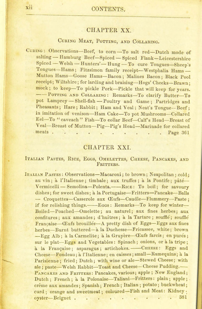 Xll CHAPTER XX. Coring Meat, Potting, and Collaring. Curing: Observations—Beef, to corn—To salt red—Dutch mode of salting Hamburg Beef—Spiced — Spiced Flank—Leicestershire Spiced—Welsh — Hunters’—Hung — To cure Tongues—Sheep's Tongues—Hams; Fitzsimon family receipt—Westphalia Hams — Mutton Hams—Goose Hams—Bacon ; Malines Bacon ; Black Pool receipt; Wiltshire; for larding and braising—Hogs’ Cheeks—Brawn; mock; to keep—To pickle Pork—Pickle that will keep for years. Potting and Collaring: Remarks—To clarify Butter—To pot Lamprey — Shell-fish — Poultry and Game; Partridges and Pheasants; Hare; Rabbit; Ham and Veal; Neat’s Tongue—Beef; in imitation of venison—Ham Cake—To pot Mushrooms—Collared Eel—To “ caveach ” Fish—To collar Beef—Calf’s Head—Breast of Veal—Breast of Mutton—Pig—Pig’s Head—Marinade for collared meats Page 361 CHAPTER XXL Italian Pastes, Rice, Eggs, Omelettes, Cheese, Pancakes, and Fritters. Italian Pastes: Observations—Macaroni; to brown; Neapolitan; cold; au vin; a l’ltalienne; timbale; aux trufies ; a la Pontife; pate— Vermicelli — Semolina—Polenta. Rice : To boil; for savoury dishes; for sweet dishes; a la Portugaise—Fritters—Pancake—Balls — Croquettes—Casserole aux CEufs—Caudle—Flummery—Paste ; if for relishing things. Eggs : Remarks—To keep for winter— Boiled—Poached—Omelette ; au naturel; aux fines herbes; aux confitures; aux amandes; d’huitres; a la Tartare ; souffle; souffle Franchise—GSufs brouilles—A pretty dish of Eggs—Eggs aux fines herbes—Burnt buttered—a la Duchesse—Fricassee, white; brown —Egg Alb ; a la Carmelite; a la Gruyere—CEufs farcis; en pures ; sur le plat—Eggs and Vegetables: Spinach; onions, or a la tripe; a la Franchise; asparagus; artichokes. Cheese: Eggs and Cheese—Fondeau;a l’ltalienne; en caisses ; small—Ramequins; a la Parisienne; fried; Dutch; with wine or ale—Stewed Cheese; with ale ; paste—Welsh Rabbit—Toast and Cheese—Cheese Pudding. Pancakes and Fritters: Pancakes, various; apple ; New England; Dutch; French; a la Polonaise—Taliani—Fritters: plain; apple; creme aux amandes; Spanish; French; Italian; potato; buckwheat; curd; orange and sweetmeat; coloured—Fish and Meat: Kidney- oyster—Bciguct . . . . • . • • .381