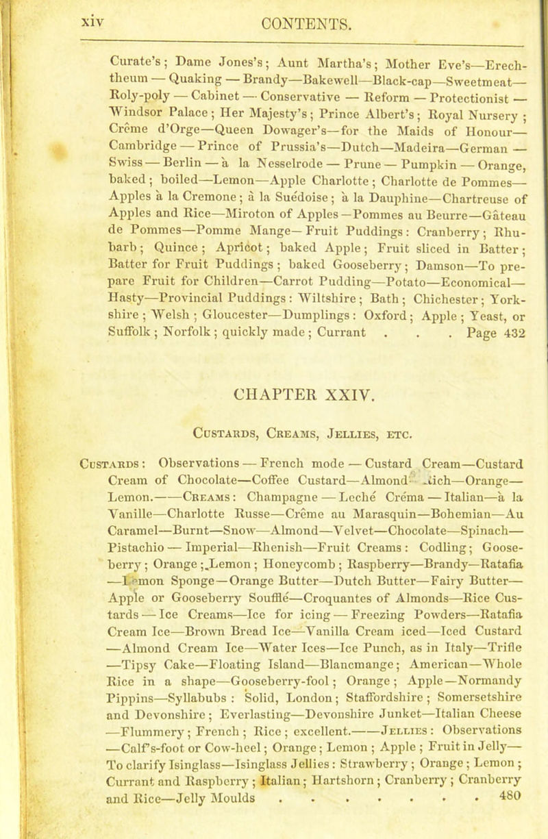 Curate’s; Dame Jones’s; Aunt Martha’s; Mother Eve’s—Erech- theum Quaking — Brandy—Bakewell—Black-cap—Sweetmeat— Roly-poly — Cabinet — Conservative — Reform — Protectionist — Windsor Palace; Her Majesty’s; Prince Albert’s; Royal Nursery ; Creme d’Orge—Queen Dowager’s—for the Maids of Honour— Cambridge — Prince of Prussia’s—Dutch—Madeira—German — Swiss — Berlin — a la Nesselrode — Prune—Pumpkin — Orange, baked ; boiled—Lemon—Apple Charlotte ; Charlotte de Pommes— Apples a la Cremone; a la Sue'doise; a la Dauphine—Chartreuse of Apples and Rice—Miroton of Apples —Pommes au Beurre—Gateau de Pommes—Pomme Mange—Fruit Puddings: Cranberry; Rhu- barb ; Quince ; Apricot; baked Apple; Fruit sliced in Batter; Batter for Fruit Puddings ; baked Gooseberry; Damson—To pre- pare Fruit for Children—Carrot Pudding—Potato—Economical- Hasty—Provincial Puddings : Wiltshire ; Bath; Chichester; York- shire ; Welsh ; Gloucester—Dumplings: Oxford; Apple ; Yeast, or Suffolk ; Norfolk ; quickly made ; Currant . . . Page 432 CHAPTER XXIV. Custards, Creams, Jellies, etc. Custards : Observations — French mode — Custard Cream—Custard Cream of Chocolate—Coffee Custard—Almond Aich—Orange— Lemon.—-—Creams: Champagne—Lcche Crema — Italian—ala Vanille—Charlotte Russe—Creme au Marasquin—Bohemian—Au Caramel—Burnt—Snow—Almond—Velvet—Chocolate—Spinach— Pistachio — Imperial—Rhenish—Fruit Creams : Codling; Goose- berry ; Orange j.Lcmon ; Honeycomb ; Raspberry—Brandy—Ratafia —l emon Sponge—Orange Butter—Dutch Butter—Fairy Butter— Apple or Gooseberry Souffle—Croquantes of Almonds—Bice Cus- tards — Ice Creams—Ice for icing — Freezing Powders—Ratafia Cream Ice—Brown Bread Ice—Vanilla Cream iced—Iced Custard —Almond Cream Ice—Water Ices—Ice Punch, as in Italy—Trifle —Tipsy Cake—Floating Island—Blancmange; American—Whole Rice in a shape—Gooseberry-fool; Orange; Apple—Normandy Pippins—Syllabubs : Solid, London; Staffordshire ; Somersetshire and Devonshire; Everlasting—Devonshire Junket—Italian Cheese —Flummery ; French ; Rice ; excellent. Jellies: Observations —Calfs-foot or Cow-heel; Orange; Lemon ; Apple ; Fruit in Jelly— To clarify Isinglass—Isinglass Jellies : Strawberry ; Orange ; Lemon ; Currant and Raspberry ; Italian; Hartshorn; Cranberry ; Cranberry and Rice—Jelly Moulds . 480