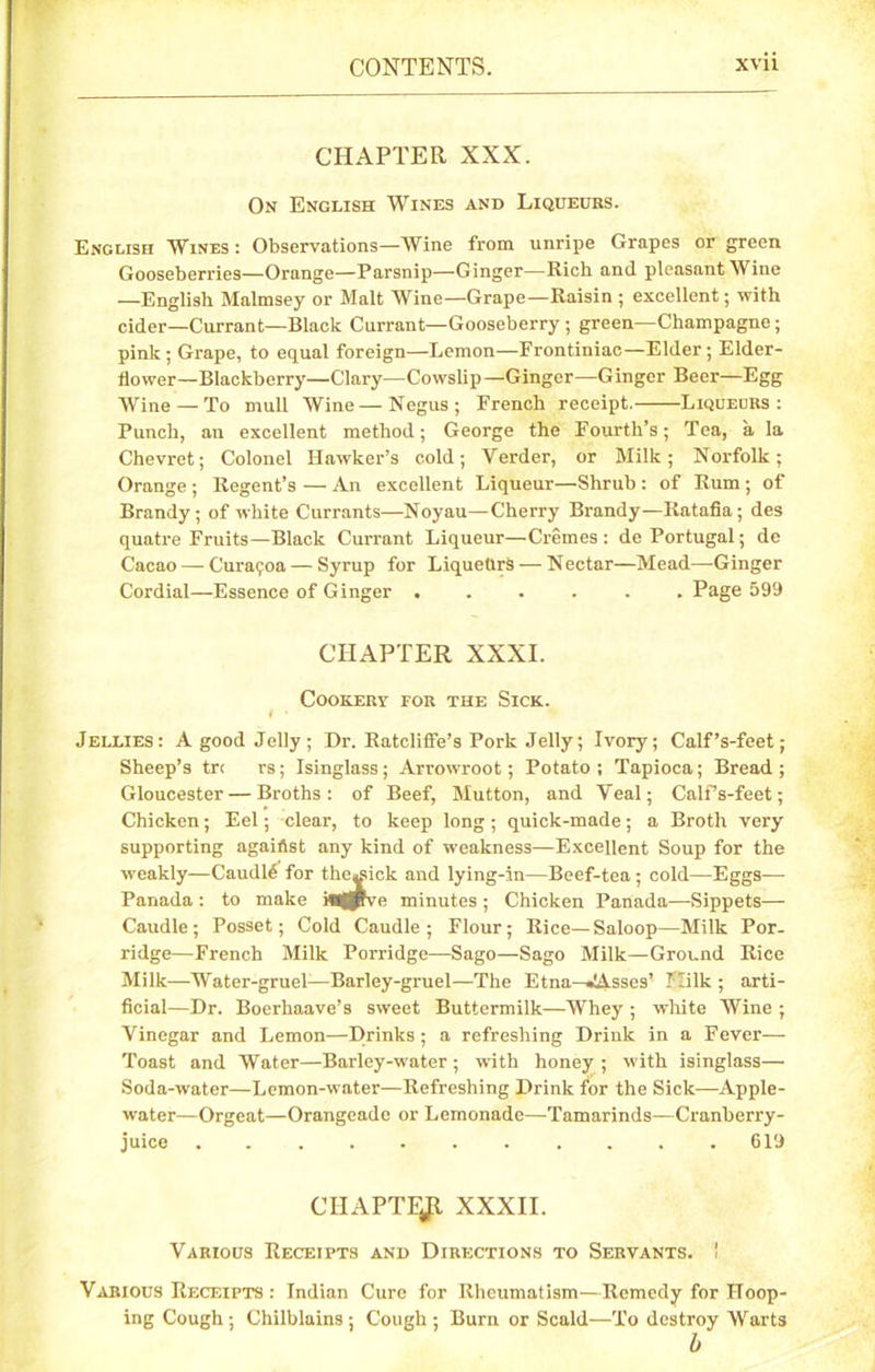 CHAPTER XXX. On English Wines and Liqueurs. English Wines : Observations—Wine from unripe Grapes or green Gooseberries—Orange—Parsnip—Ginger—Rich and pleasant Wine —English Malmsey or Malt Wine—Grape—Raisin ; excellent; with cider—Currant—Black Currant—Gooseberry ; green—Champagne; pink; Grape, to equal foreign—Lemon—Erontiniac—Elder; Elder- flower—Blackberry—Clary—Cowslip—Ginger—Ginger Beer—Egg Wine — To mull Wine—Negus; French receipt. Liqueurs: Punch, an excellent method; George the Fourth’s; Tea, a la Chevret; Colonel Hawker’s cold; Verder, or Milk; Norfolk; Orange ; Regent’s — An excellent Liqueur—Shrub : of Rum ; of Brandy; of white Currants—Noyau—Cherry Brandy—Ratafia; des quatre Fruits—Black Currant Liqueur—Cremes: de Portugal; de Cacao — Curaijoa — Syrup for Liqueurs — Nectar—Mead—-Ginger Cordial—Essence of Ginger ...... Page 599 CHAPTER XXXI. Cookery for the Sick. t • Jellies: A good Jelly; Dr. Ratcliffe’s Pork Jelly; Ivory; Calf’s-feet; Sheep’s tr< rs; Isinglass; Arrowroot; Potato; Tapioca; Bread; Gloucester — Broths: of Beef, Mutton, and Veal; Calf’s-feet; Chicken; Eel; clear, to keep long; quick-made; a Broth very supporting agaillst any kind of weakness—Excellent Soup for the weakly—Caudle for the«sick and lying-in—Beef-tea ; cold—Eggs—- Panada: to make inflffve minutes ; Chicken Panada—Sippets— Caudle; Posset; Cold Caudle; Flour; Rice—Saloop—Milk Por- ridge—French Milk Porridge—Sago—Sago Milk—Ground Rice Milk—Water-gruel—Barley-gruel—The Etna—•JAsses’ Milk ; arti- ficial—Dr. Boerhaave’s sweet Buttermilk—Whey ; white Wine ; Vinegar and Lemon—Drinks; a refreshing Drink in a Fever— Toast and Water—Barley-water; with honey ; with isinglass— Soda-water—Lemon-water—Refreshing Drink for the Sick—Apple- water—Orgeat—Orangeade or Lemonade—Tamarinds—Cranberry- juice ........... 619 CHAPTER XXXII. Various Receipts and Directions to Servants. ! Various Receipts : Indian Cure for Rheumatism—Remedy for Hoop- ing Cough; Chilblains; Cough; Burn or Scald—To destroy Warts b