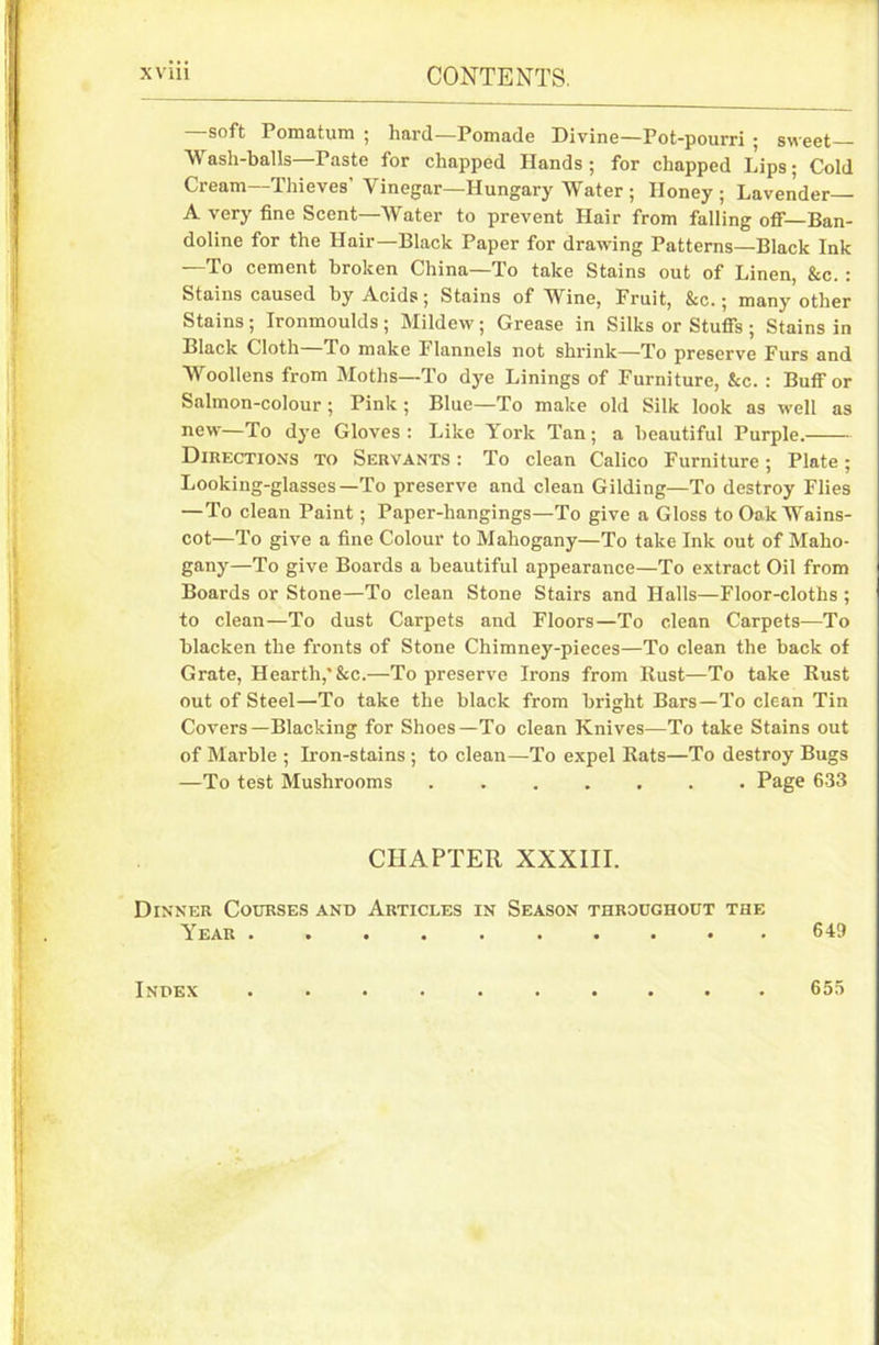 soft Pomatum ; hard—Pomade Divine—Pot-pourri ; sweet Wash-balls—Paste for chapped Hands; for chapped Lips; Cold Cream—Thieves' Vinegar—Hungary Water ; Honey ; Lavender A very fine Scent—Water to prevent Hair from falling off—Ban- doline for the Hair—Black Paper for drawing Patterns—Black Ink —To cement broken China—To take Stains out of Linen, &c. : Stains caused by Acids; Stains of Wine, Fruit, &c.; many other Stains ; Ironmoulds ; Mildew; Grease in Silks or Stuffs ; Stains in Black Cloth To make Flannels not shrink—To preserve Furs and Woollens from Moths—To dye Linings of Furniture, &c. : Buff or Salmon-colour ; Pink ; Blue—To make old Silk look as well as new—To dye Gloves: Like York Tan; a beautiful Purple. Directions to Servants : To clean Calico Furniture; Plate; Looking-glasses—To preserve and clean Gilding—To destroy Flies —To clean Paint; Paper-hangings—To give a Gloss to Oak Wains- cot—To give a fine Colour to Mahogany—To take Ink out of Maho- gany—To give Boards a beautiful appearance—To extract Oil from Boards or Stone—To clean Stone Stairs and Halls—Floor-cloths ; to clean—To dust Carpets and Floors—To clean Carpets—To blacken the fronts of Stone Chimney-pieces—To clean the back of Grate, Hearth,*&c.—To preserve Irons from Rust—To take Rust out of Steel—To take the black from bright Bars—To clean Tin Covers—Blacking for Shoes—To clean Knives—To take Stains out of Marble ; Iron-stains ; to clean—To expel Rats—To destroy Bugs —To test Mushrooms Page 633 CHAPTER XXXIII. Dinner Courses and Articles in Season throughout the Year .......... 649 Index 655