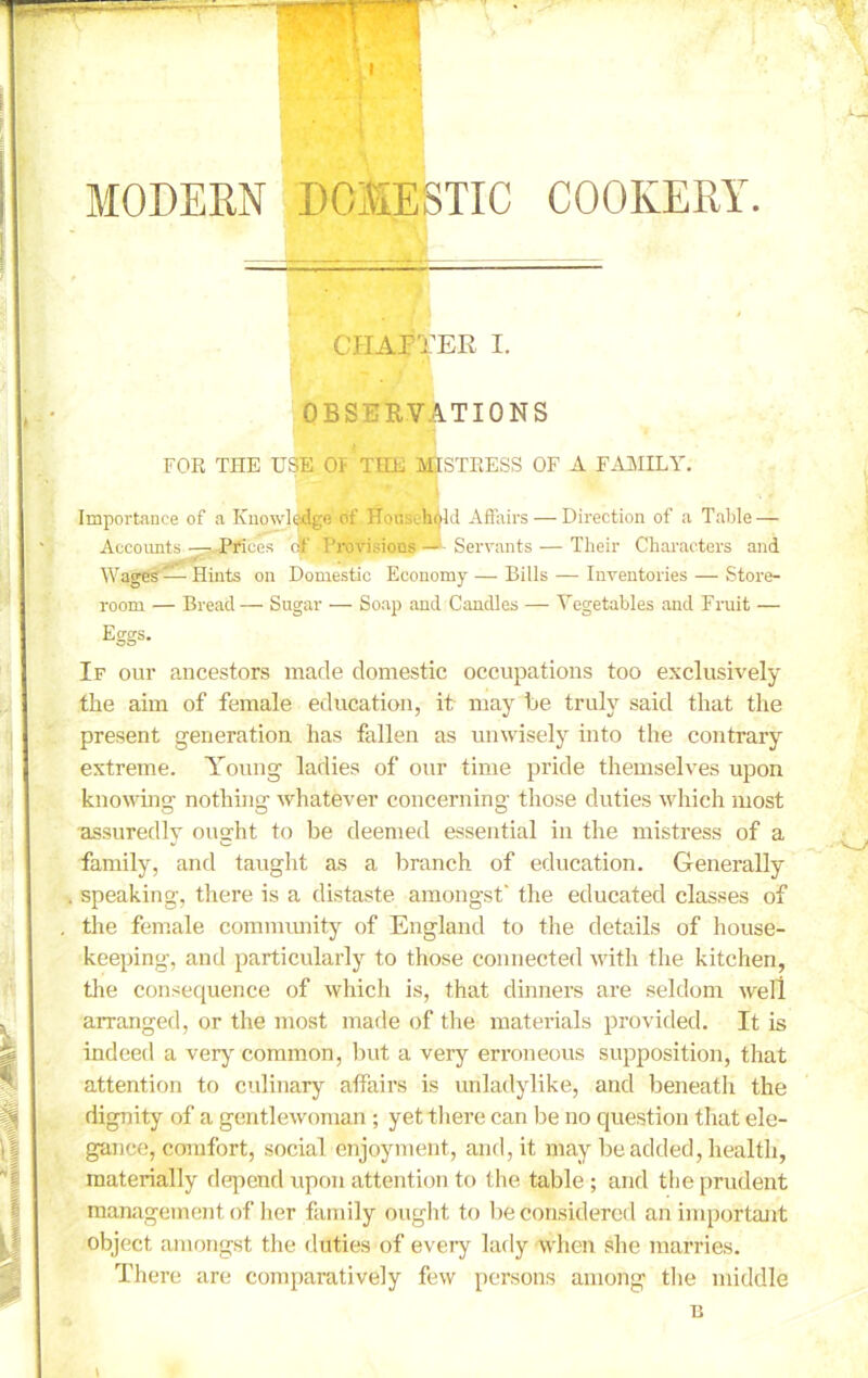 CHAPTER I. OBSERVATIONS FOR THE USE OF* THE MISTRESS OF A FAMILY. Importance of a Knowledge of Household Affairs — Direction of a Table — Accounts — Prices of Provisions — Servants — Their Characters and Wages —Hints on Domestic Economy — Bills — Inventories — Store- room — Bread — Sugar — Soap and Candles — Vegetables and Fruit — Eggs. If our ancestors made domestic occupations too exclusively the aim of female education, it may he truly said that the present generation has fallen as unwisely into the contrary extreme. Young ladies of our time pride themselves upon knowing nothing whatever concerning those duties which most assuredly ought to be deemed essential in the mistress of a family, and taught as a branch of education. Generally speaking, there is a distaste amongst' the educated classes of the female community of England to tire details of house- keeping', and particularly to those connected with the kitchen, the consequence of which is, that dinners are seldom well arranged, or the most made of the materials provided. It is indeed a very common, but a very erroneous supposition, that attention to culinary affairs is unladylike, and beneath the dignity of a gentlewoman ; yet there can be no question that ele- gance, comfort, social enjoyment, and, it may be added, health, materially depend upon attention to the table ; and the prudent management of her family ought to be considered an important object amongst the duties of every lady when she marries. There are comparatively few persons among the middle