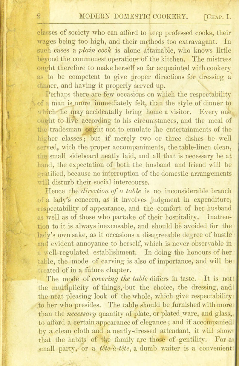 classes of society who can afford to teep professed cooks, their wages being’ too high, and their methods too extravagant. In such cases a plain cook is alone attainable, who knows little beyond the commonest operations of the kitchen. The mistress ought therefore to make herself so far acquainted with cookery as to be competent to give proper directions for dressing a dinner, and having it properly served up. Perhaps there are few occasions on which the respectability of a man is.more immediately felt, than the style of dinner to which' he ipay accidentally bring home a visitor. Every one ought to live according to his circumstances, and the meal of the tradesman ought not to emulate .he entertainments of the higher classes; but if merely two or three dishes be well served, with the proper accompaniments, the table-linen clean, Tka small sideboard neatly laid, and all that is necessary be at l and, the expectation of both the husband and friend will be gratified, because no interruption of the domestic arrangements will disturb their social intercourse. Hence the direction of a table is no inconsiderable branch of a lady’s concern, as it involves judgment in expenditure, •respectability of appearance, and the comfort of her husband as well as of those who partake of their hospitality. Inatten- tion to it is always inexcusable, and should be avoided for the lady’s own sake, as it occasions a disagreeable degree of bustle and evident annoyance to herself, which is never observable in a well-regulated establishment. In doing the honours of her table, the mode of carving is also of importance, and will be , ated of in a future chapter. The mode of covering the table differs in taste. It is not: the multiplicity of things,-but the choice, the dressing, and the neat pleasing look of the whole, which give respectability to her who presides. The table should be furnished with more than the necessary quantity of plate, or plated ware, and glass,. to afford a certain appearance of elegance; and if accompanied by a clean cloth and a neatly-dressed attendant, it will show' that the habits of the family are those of gentility. Fora small party, or a tete-a-tete, a dumb waiter is a convenient