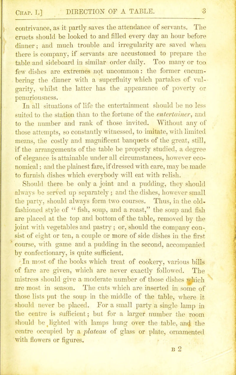 contrivance, as it partly saves the attendance of servants. The cruets should be looked to and filled every day an hour before dinner; and much trouble and irregularity are saved when there is company, if servants are accustomed to prepare the table and sideboard in similar order daily. Too many or too few dishes are extremes not uncommon: the former encum- bering the dinner with a superfluity which partakes of vul- garity, whilst the latter has the appearance of poverty or penuriousness. In all situations of life the entertainment should be no less suited to the station than to the fortune of the entertainer, and to the number and rank of those invited. Without any of those attempts, so constantly witnessed, to imitate, with limited means, the costly and magnificent banquets of the great, still, if the arrangements of the table be properly studied, a degree of elegance is attainable under all circumstances, however eco- nomical ; and the plainest fare, if dressed with care, may be made to furnish dishes which everybody will eat with relish. Should there be only a joint and a pudding, they should always be served up separately; and the dishes, however small the party, should always form two courses. Thus, in the old- fashioned style of “ fish, soup, and a roast,” the soup and fish are placed at the top and bottom of the table, removed by the joint with vegetables and pastry; or, should the company con- sist of eight or ten, a couple or more of side dishes in the first ‘ course, with game and a pudding in the second, accompanied by confectionary, is quite sufficient. In most of the books which treat of cookery, various bills of fare are given, which are never exactly followed. The mistress should give a moderate number of those dishes ^Jiich are most in season. The cuts which are inserted in some of those lists put the soup in the middle of the table, where it. should never be placed. For a small party a single lamp in the centre is Sufficient,; but for a larger number the room should be _ lighted with lamps hung over the table, ancj the centre occupied by a plateau of glass or plate, ornamented with flowers or figures. b 2